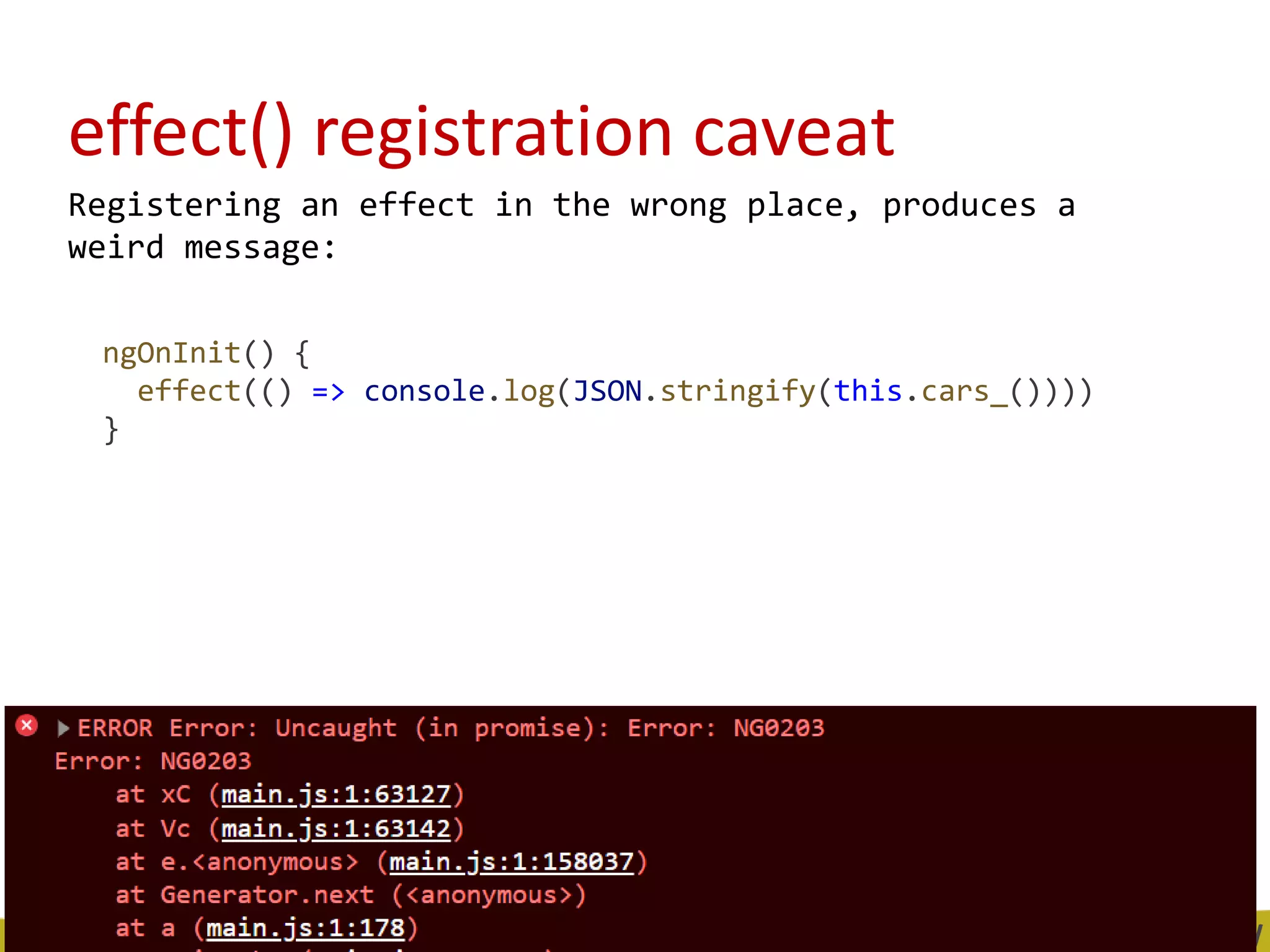 effect() registration caveat
Registering an effect in the wrong place, produces a
weird message:
ngOnInit() {
effect(() => console.log(JSON.stringify(this.cars_())))
}
 