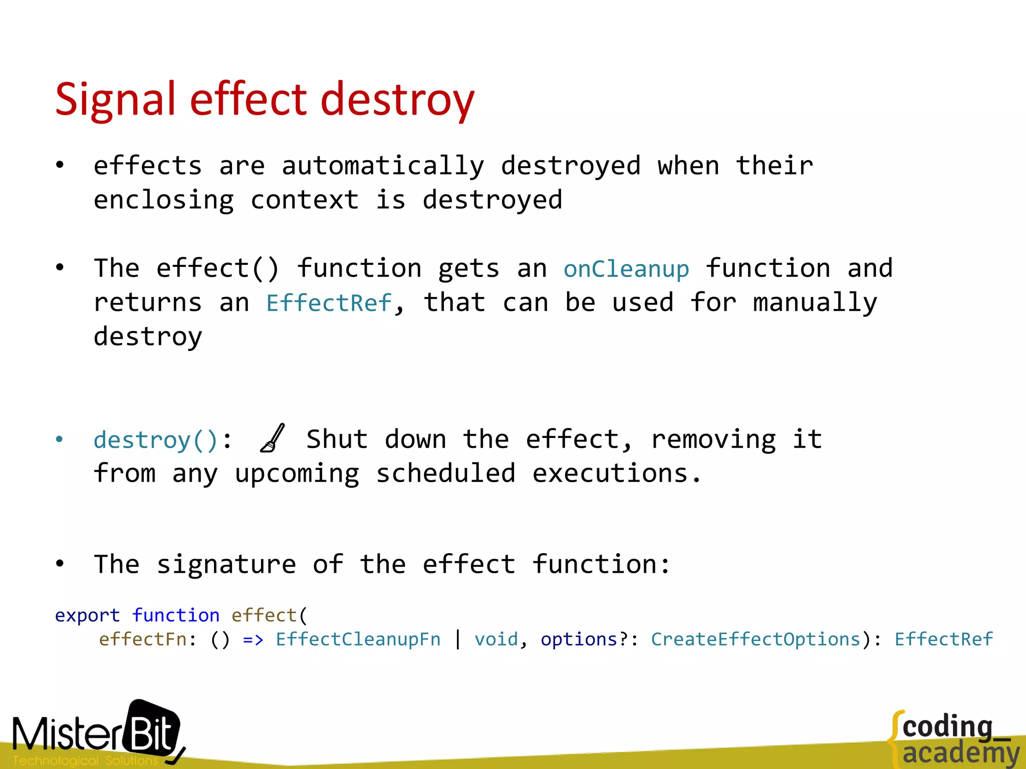 Signal effect destroy
• effects are automatically destroyed when their
enclosing context is destroyed
• The effect() function gets an onCleanup function and
returns an EffectRef, that can be used for manually
destroy
• destroy(): 🧹 Shut down the effect, removing it
from any upcoming scheduled executions.
• The signature of the effect function:
export function effect(
effectFn: () => EffectCleanupFn | void, options?: CreateEffectOptions): EffectRef
 