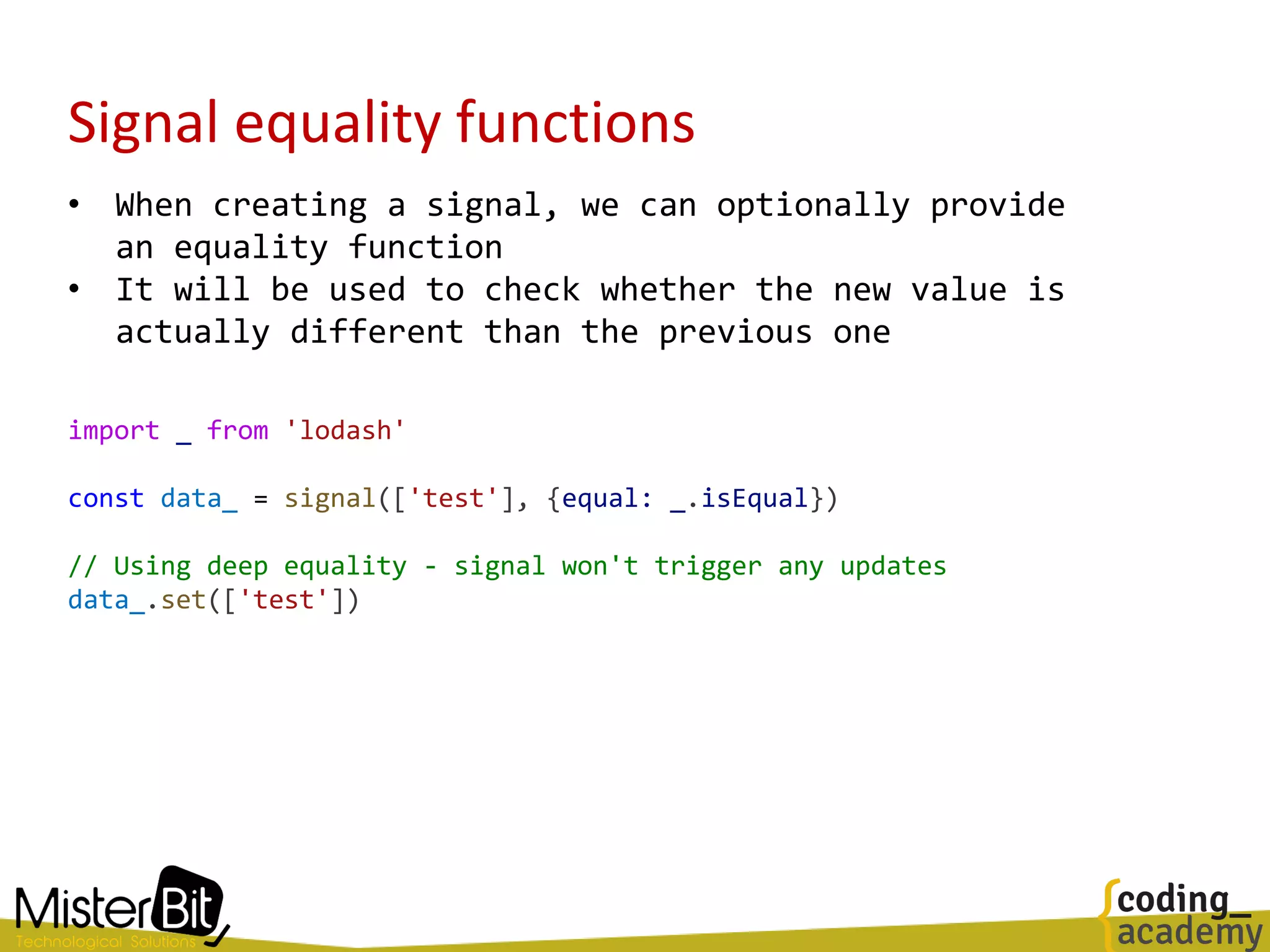 Signal equality functions
• When creating a signal, we can optionally provide
an equality function
• It will be used to check whether the new value is
actually different than the previous one
import _ from 'lodash'
const data_ = signal(['test'], {equal: _.isEqual})
// Using deep equality - signal won't trigger any updates
data_.set(['test'])
 