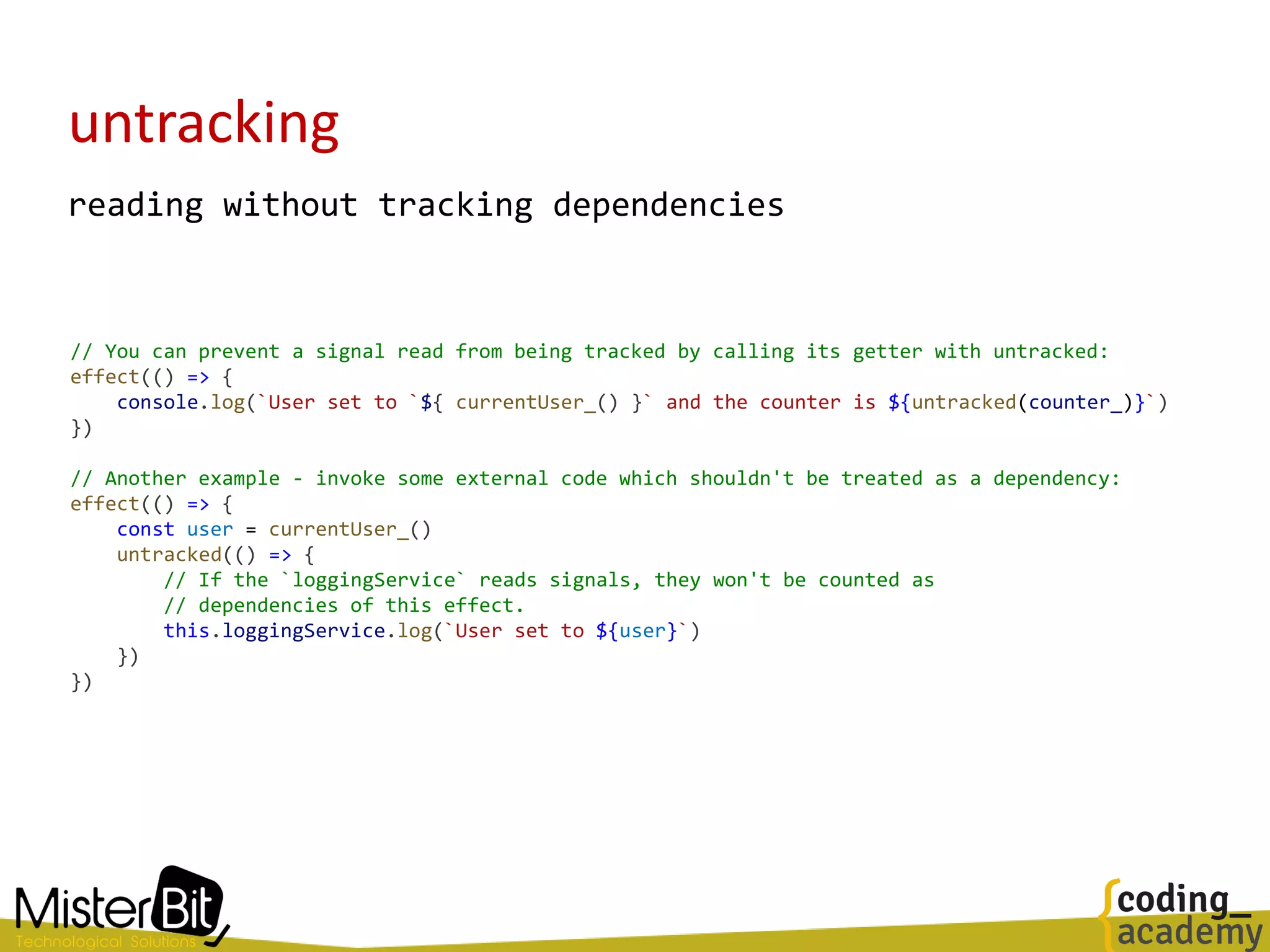 untracking
reading without tracking dependencies
// You can prevent a signal read from being tracked by calling its getter with untracked:
effect(() => {
console.log(`User set to `${ currentUser_() }` and the counter is ${untracked(counter_)}`)
})
// Another example - invoke some external code which shouldn't be treated as a dependency:
effect(() => {
const user = currentUser_()
untracked(() => {
// If the `loggingService` reads signals, they won't be counted as
// dependencies of this effect.
this.loggingService.log(`User set to ${user}`)
})
})
 