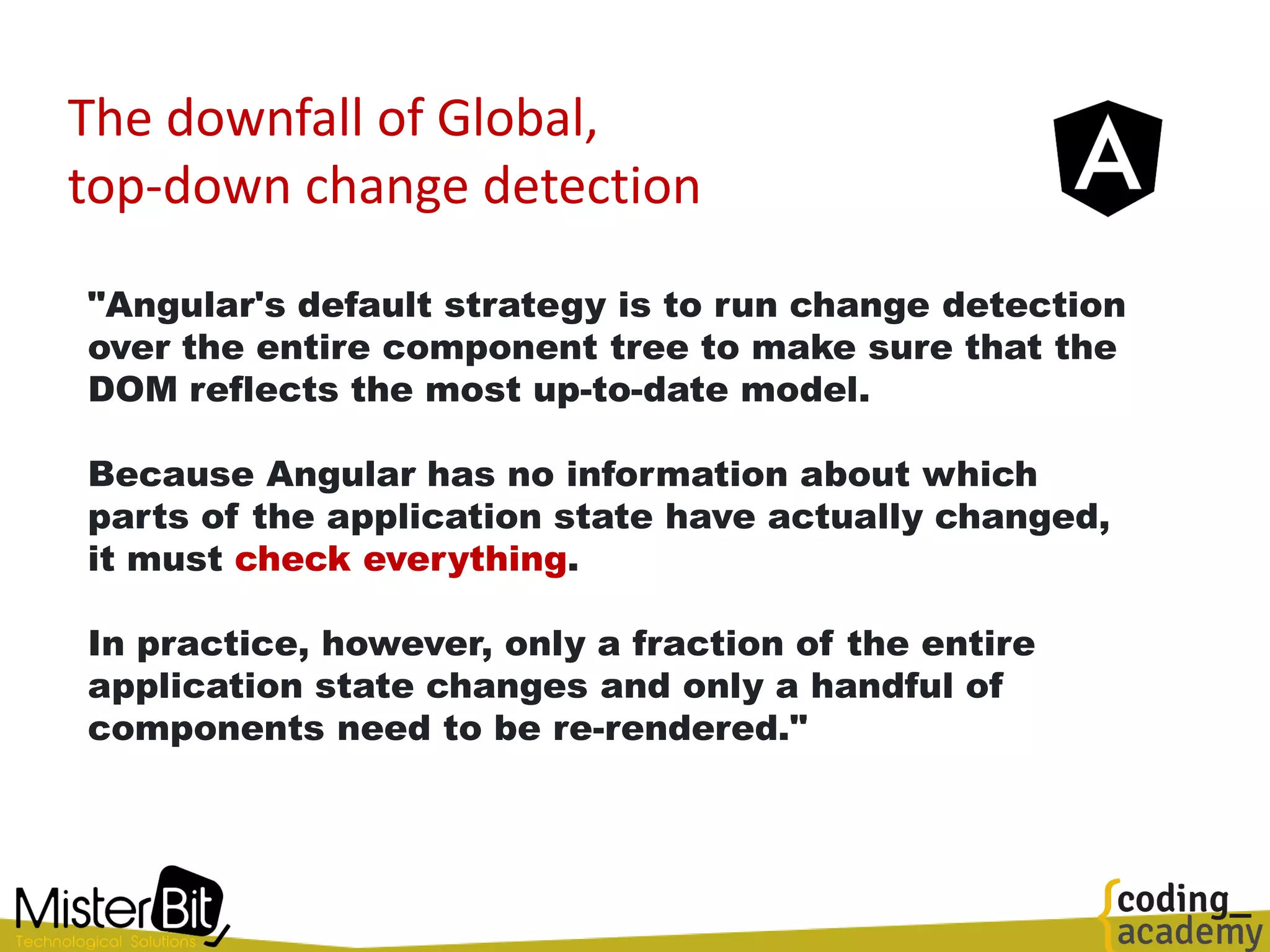 The downfall of Global,
top-down change detection
"Angular's default strategy is to run change detection
over the entire component tree to make sure that the
DOM reflects the most up-to-date model.
Because Angular has no information about which
parts of the application state have actually changed,
it must check everything.
In practice, however, only a fraction of the entire
application state changes and only a handful of
components need to be re-rendered."
 