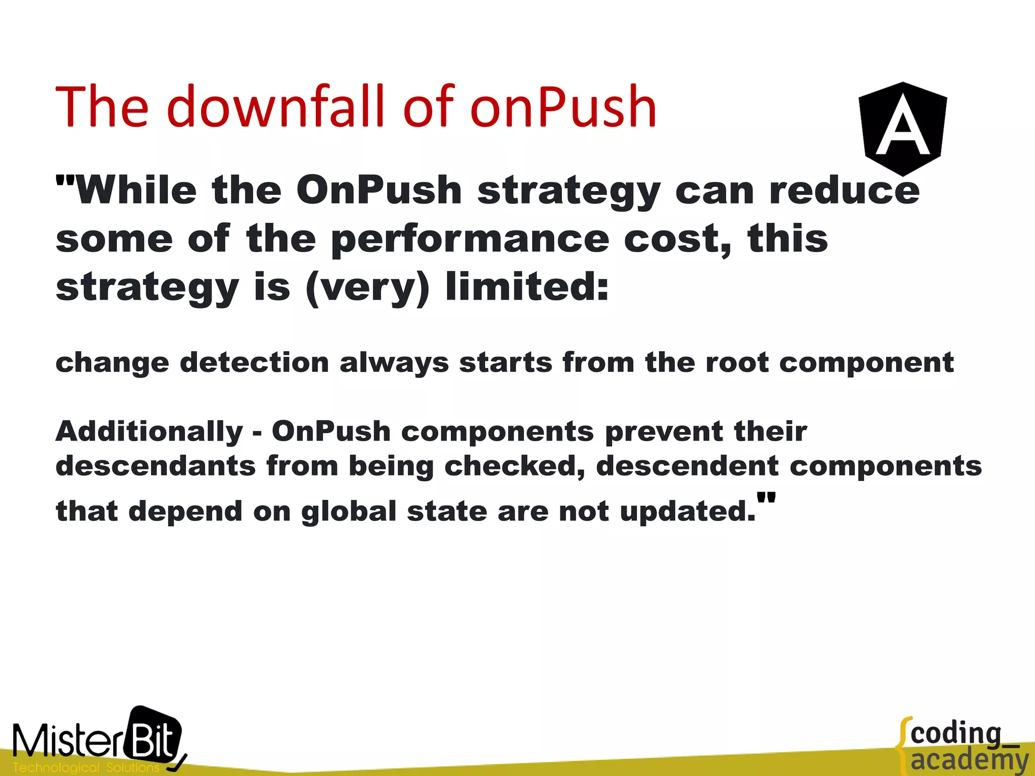 The downfall of onPush
"While the OnPush strategy can reduce
some of the performance cost, this
strategy is (very) limited:
change detection always starts from the root component
Additionally - OnPush components prevent their
descendants from being checked, descendent components
that depend on global state are not updated."
 