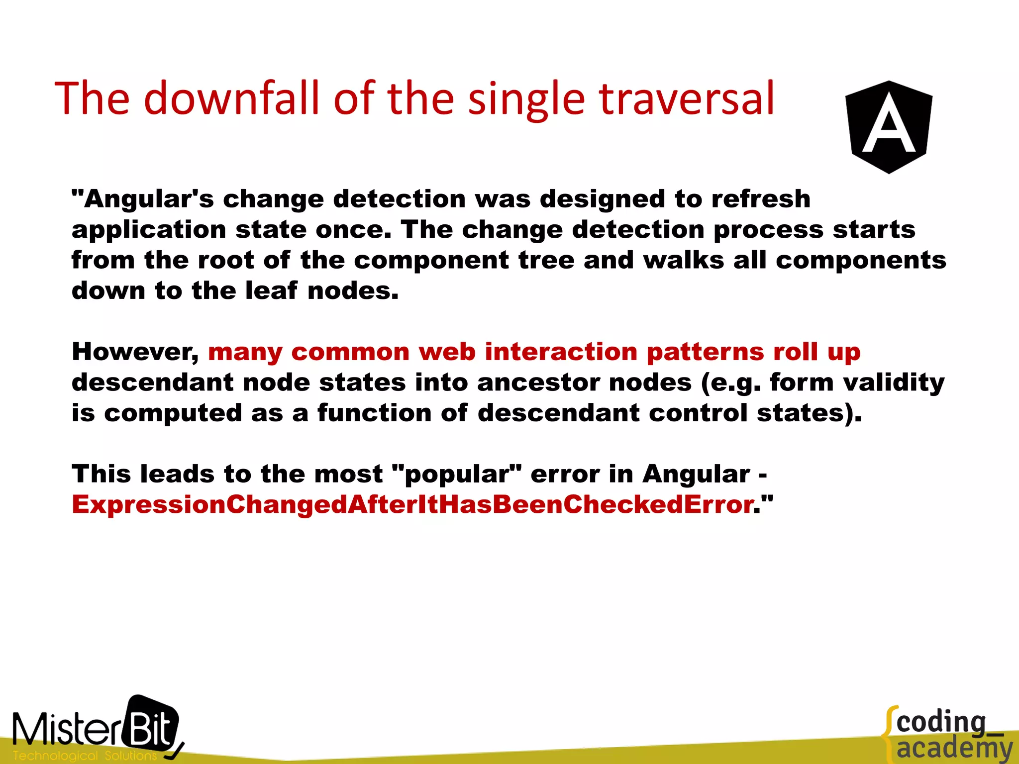The downfall of the single traversal
"Angular's change detection was designed to refresh
application state once. The change detection process starts
from the root of the component tree and walks all components
down to the leaf nodes.
However, many common web interaction patterns roll up
descendant node states into ancestor nodes (e.g. form validity
is computed as a function of descendant control states).
This leads to the most "popular" error in Angular -
ExpressionChangedAfterItHasBeenCheckedError."
 