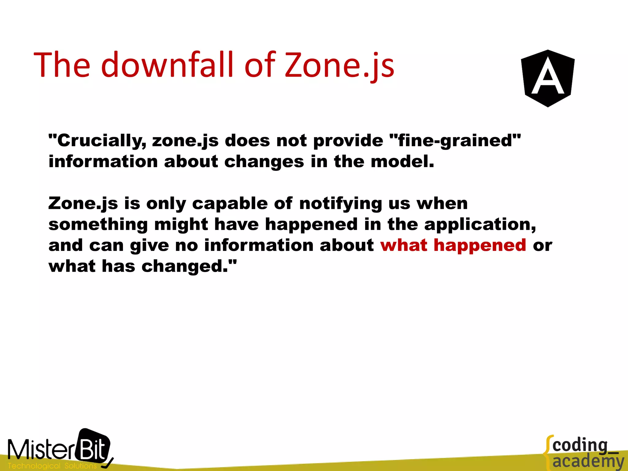 The downfall of Zone.js
"Crucially, zone.js does not provide "fine-grained"
information about changes in the model.
Zone.js is only capable of notifying us when
something might have happened in the application,
and can give no information about what happened or
what has changed."
 
