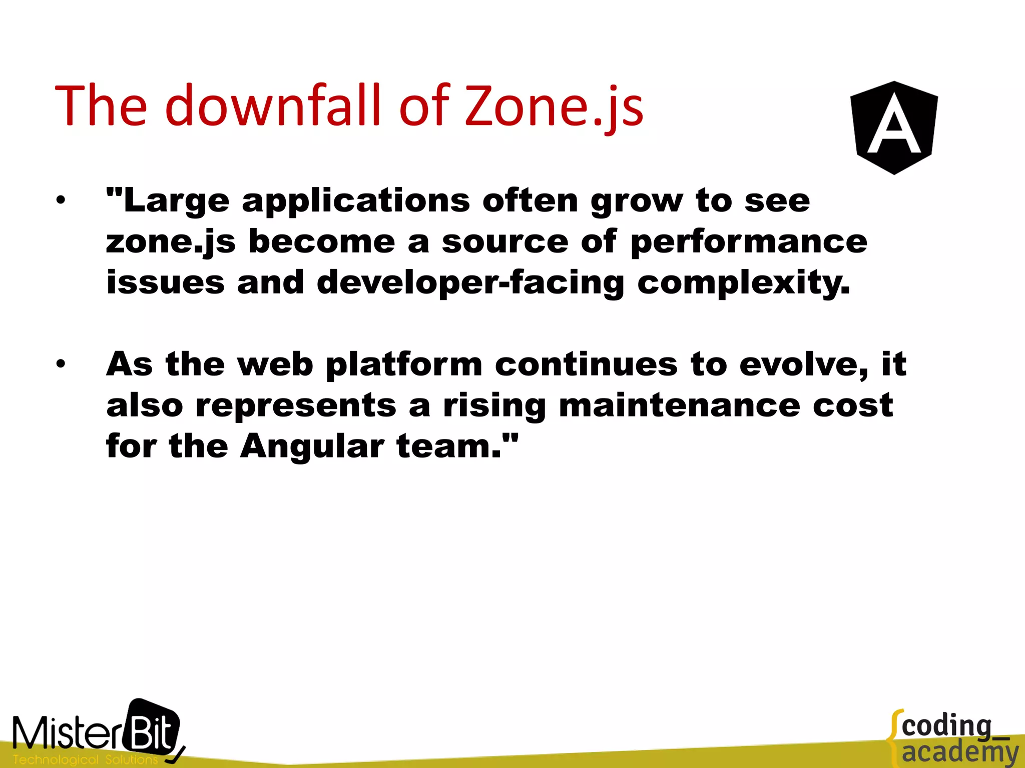 The downfall of Zone.js
• "Large applications often grow to see
zone.js become a source of performance
issues and developer-facing complexity.
• As the web platform continues to evolve, it
also represents a rising maintenance cost
for the Angular team."
 