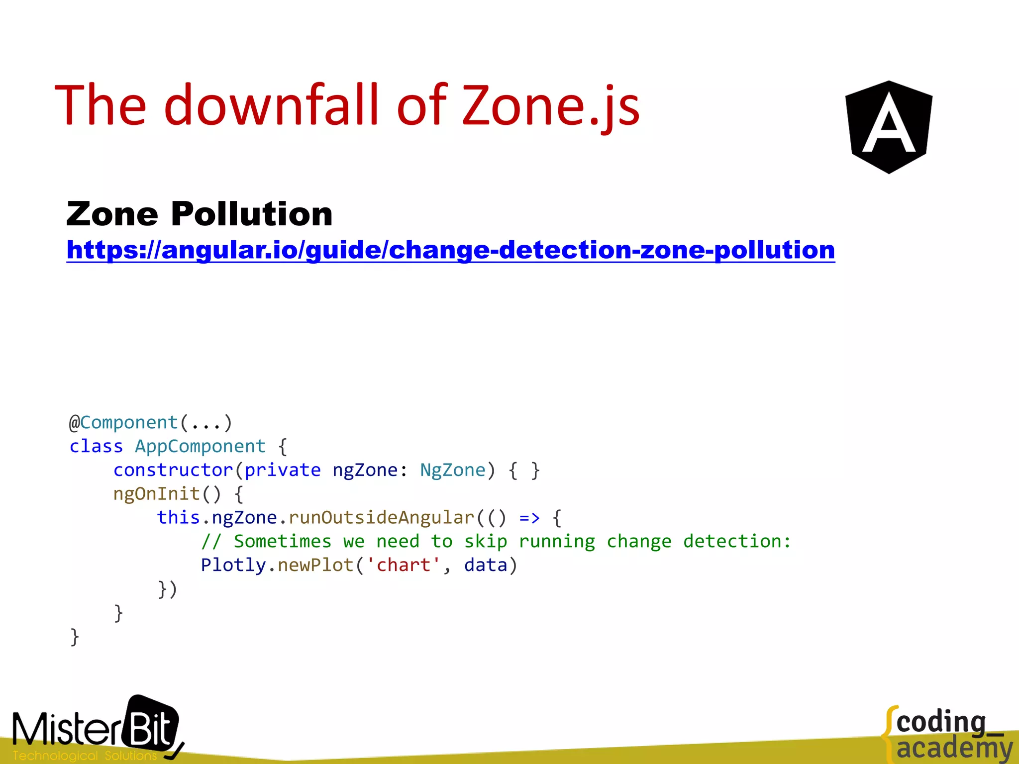 The downfall of Zone.js
Zone Pollution
https://angular.io/guide/change-detection-zone-pollution
@Component(...)
class AppComponent {
constructor(private ngZone: NgZone) { }
ngOnInit() {
this.ngZone.runOutsideAngular(() => {
// Sometimes we need to skip running change detection:
Plotly.newPlot('chart', data)
})
}
}
 