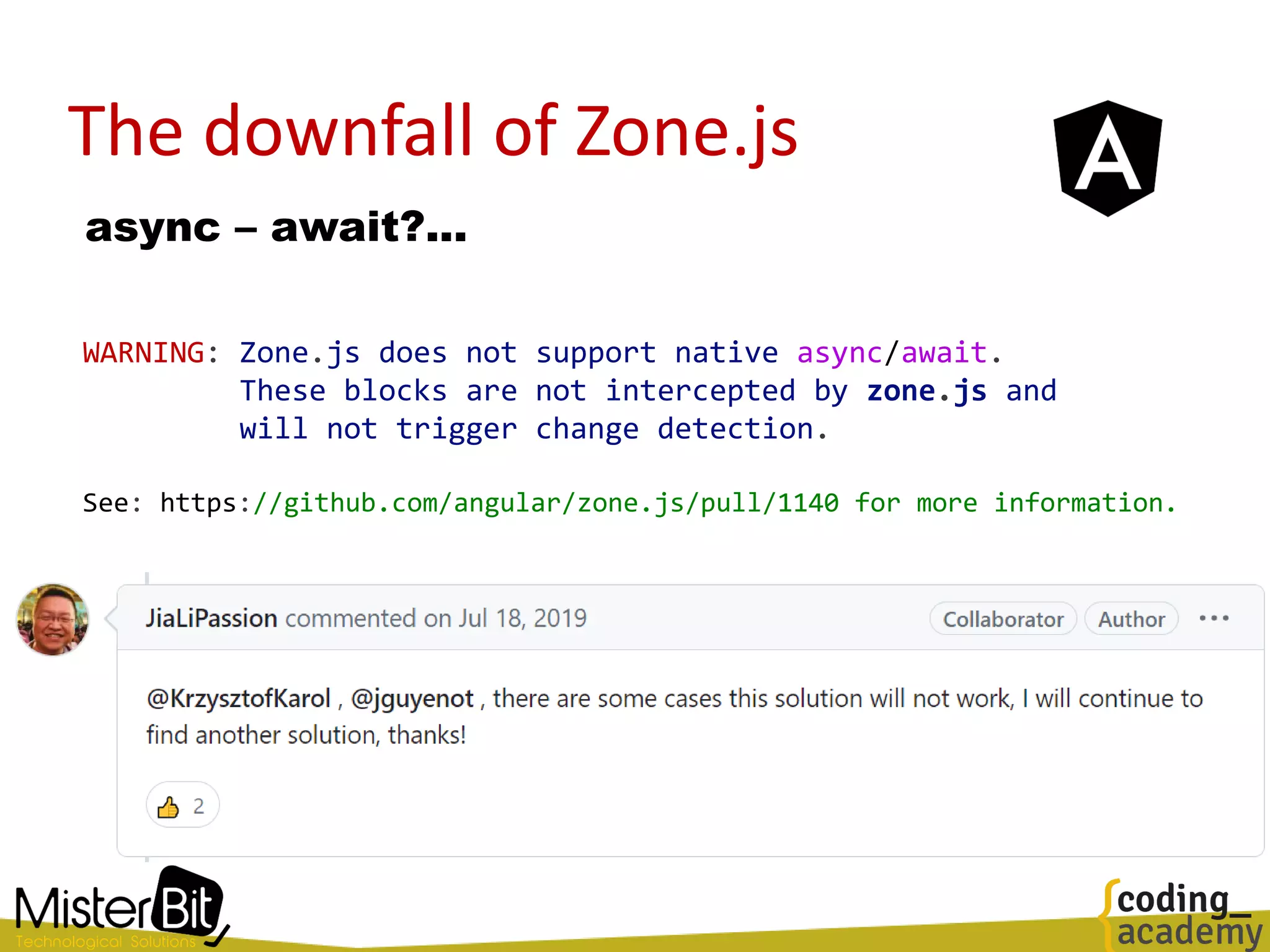 The downfall of Zone.js
async – await?...
WARNING: Zone.js does not support native async/await.
These blocks are not intercepted by zone.js and
will not trigger change detection.
See: https://github.com/angular/zone.js/pull/1140 for more information.
 