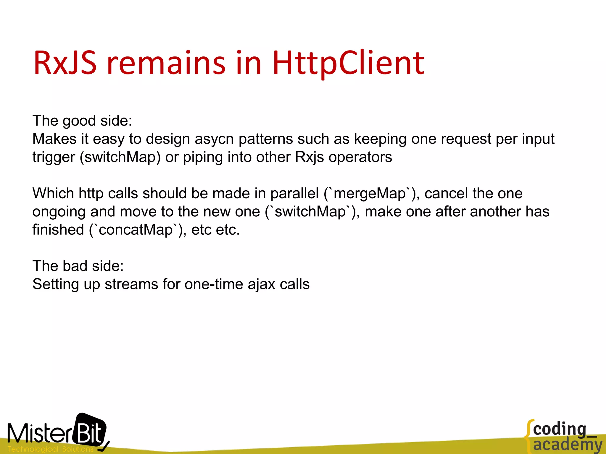 RxJS remains in HttpClient
The good side:
Makes it easy to design asycn patterns such as keeping one request per input
trigger (switchMap) or piping into other Rxjs operators
Which http calls should be made in parallel (`mergeMap`), cancel the one
ongoing and move to the new one (`switchMap`), make one after another has
finished (`concatMap`), etc etc.
The bad side:
Setting up streams for one-time ajax calls
 