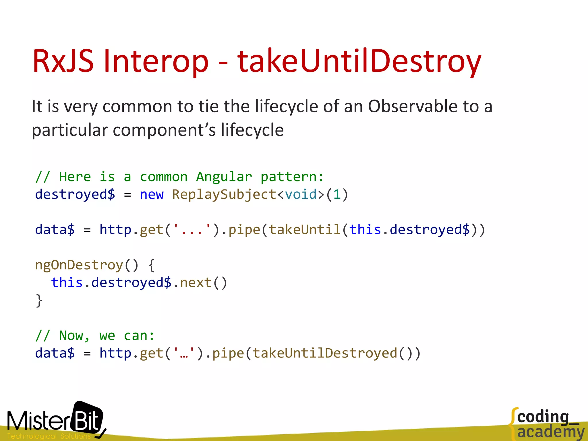 RxJS Interop - takeUntilDestroy
It is very common to tie the lifecycle of an Observable to a
particular component’s lifecycle
// Here is a common Angular pattern:
destroyed$ = new ReplaySubject<void>(1)
data$ = http.get('...').pipe(takeUntil(this.destroyed$))
ngOnDestroy() {
this.destroyed$.next()
}
// Now, we can:
data$ = http.get('…').pipe(takeUntilDestroyed())
 