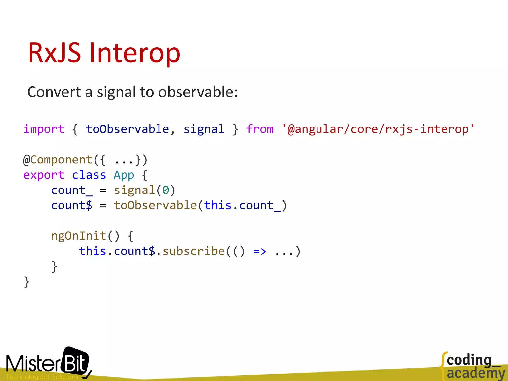RxJS Interop
Convert a signal to observable:
import { toObservable, signal } from '@angular/core/rxjs-interop'
@Component({ ...})
export class App {
count_ = signal(0)
count$ = toObservable(this.count_)
ngOnInit() {
this.count$.subscribe(() => ...)
}
}
 