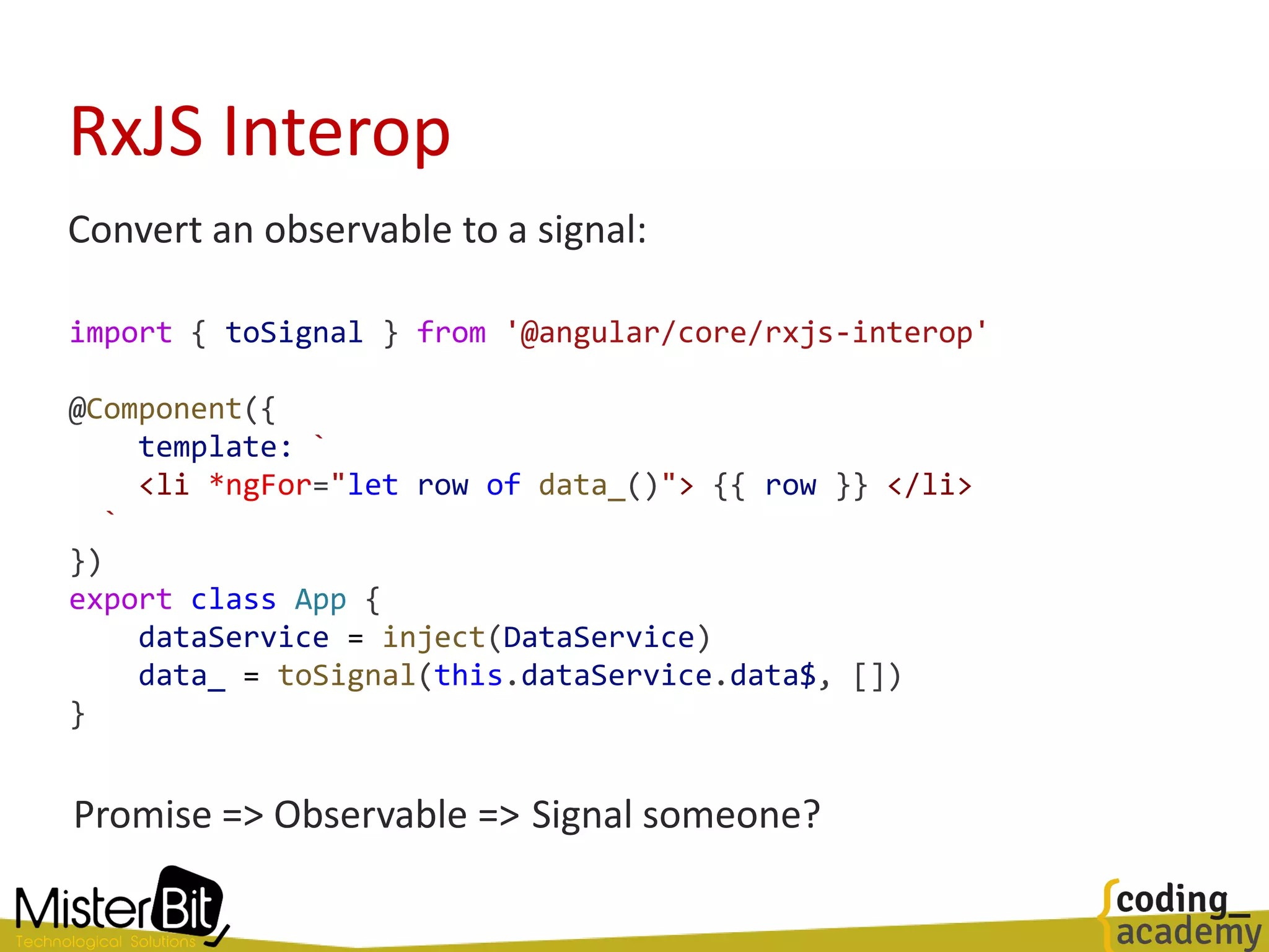 RxJS Interop
Convert an observable to a signal:
import { toSignal } from '@angular/core/rxjs-interop'
@Component({
template: `
<li *ngFor="let row of data_()"> {{ row }} </li>
`
})
export class App {
dataService = inject(DataService)
data_ = toSignal(this.dataService.data$, [])
}
Promise => Observable => Signal someone?
 