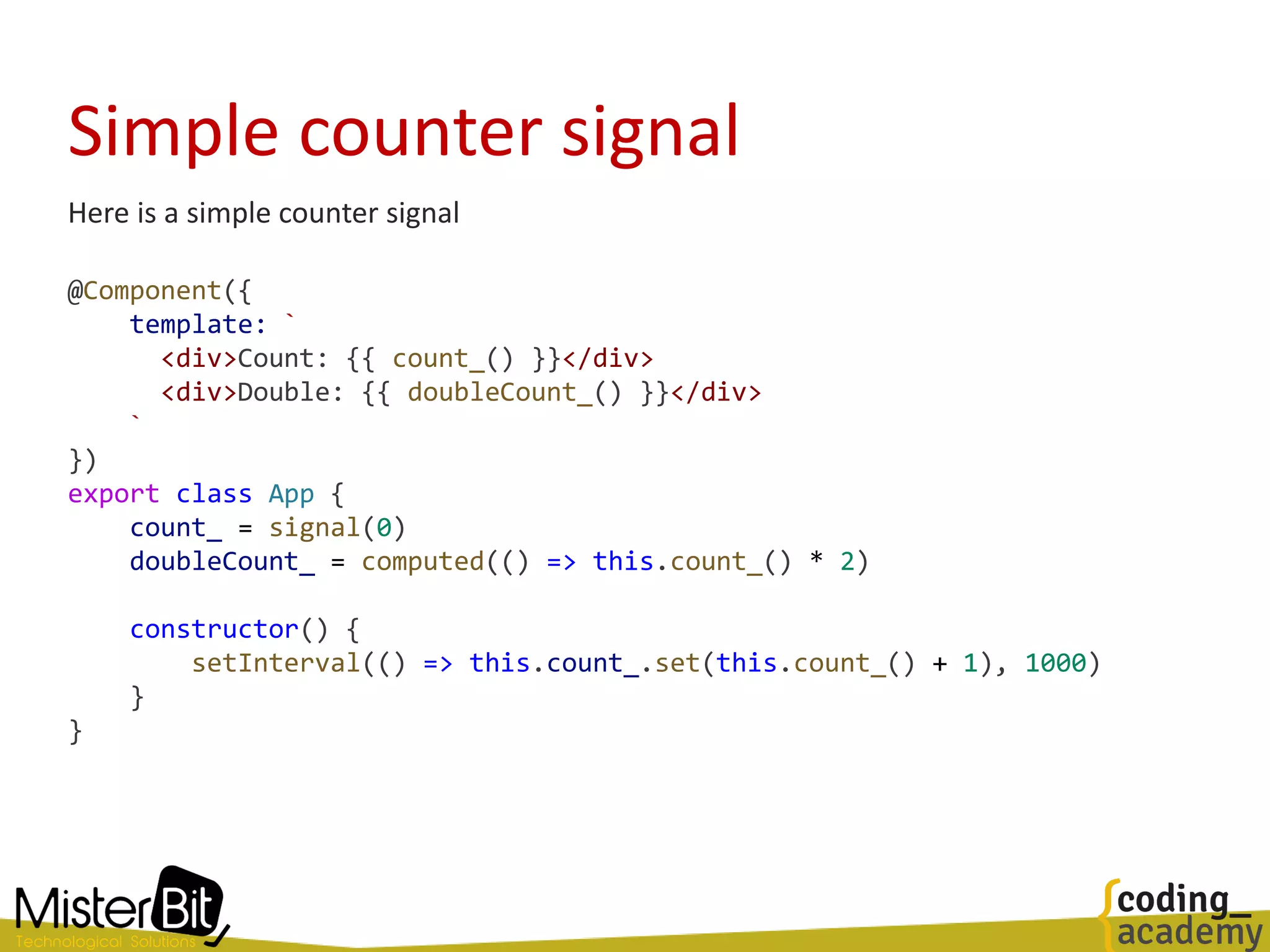 Simple counter signal
Here is a simple counter signal
@Component({
template: `
<div>Count: {{ count_() }}</div>
<div>Double: {{ doubleCount_() }}</div>
`
})
export class App {
count_ = signal(0)
doubleCount_ = computed(() => this.count_() * 2)
constructor() {
setInterval(() => this.count_.set(this.count_() + 1), 1000)
}
}
 