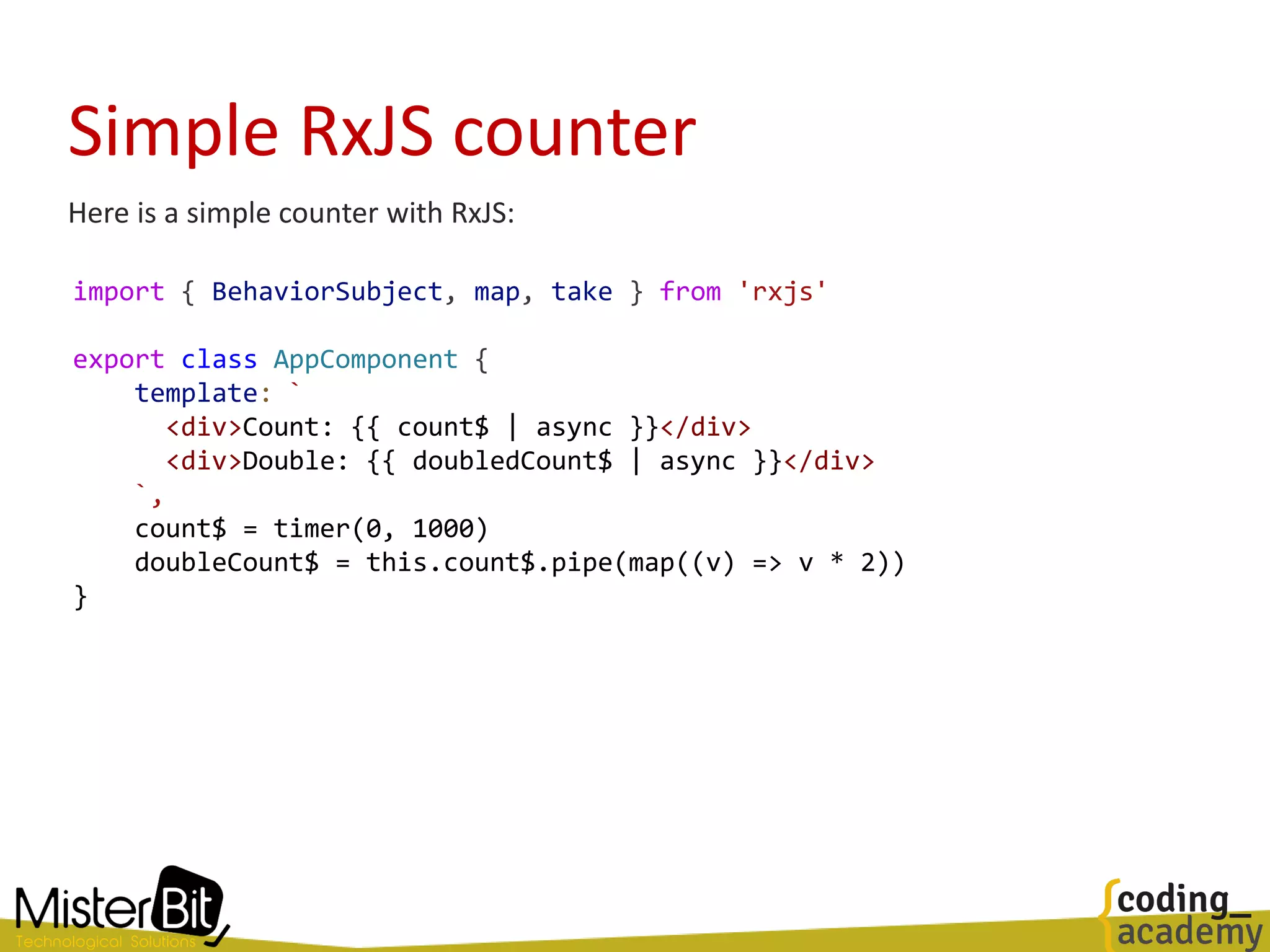 Simple RxJS counter
import { BehaviorSubject, map, take } from 'rxjs'
export class AppComponent {
template: `
<div>Count: {{ count$ | async }}</div>
<div>Double: {{ doubledCount$ | async }}</div>
`,
count$ = timer(0, 1000)
doubleCount$ = this.count$.pipe(map((v) => v * 2))
}
Here is a simple counter with RxJS:
 