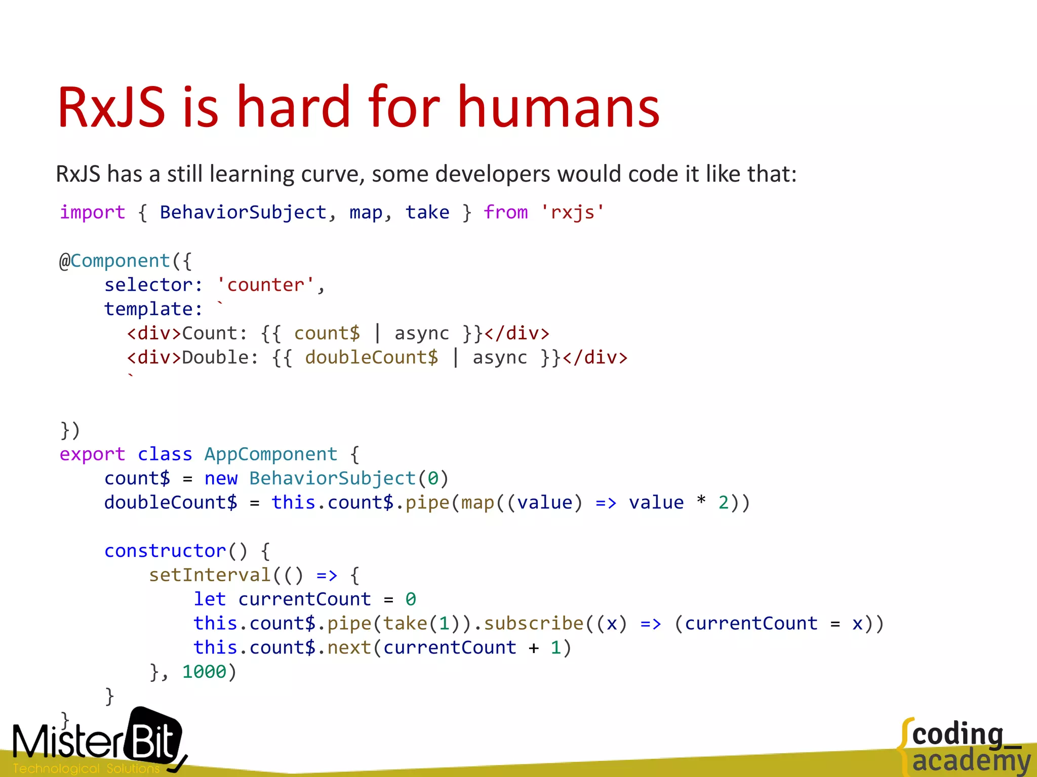 RxJS is hard for humans
RxJS has a still learning curve, some developers would code it like that:
import { BehaviorSubject, map, take } from 'rxjs'
@Component({
selector: 'counter',
template: `
<div>Count: {{ count$ | async }}</div>
<div>Double: {{ doubleCount$ | async }}</div>
`
})
export class AppComponent {
count$ = new BehaviorSubject(0)
doubleCount$ = this.count$.pipe(map((value) => value * 2))
constructor() {
setInterval(() => {
let currentCount = 0
this.count$.pipe(take(1)).subscribe((x) => (currentCount = x))
this.count$.next(currentCount + 1)
}, 1000)
}
}
 