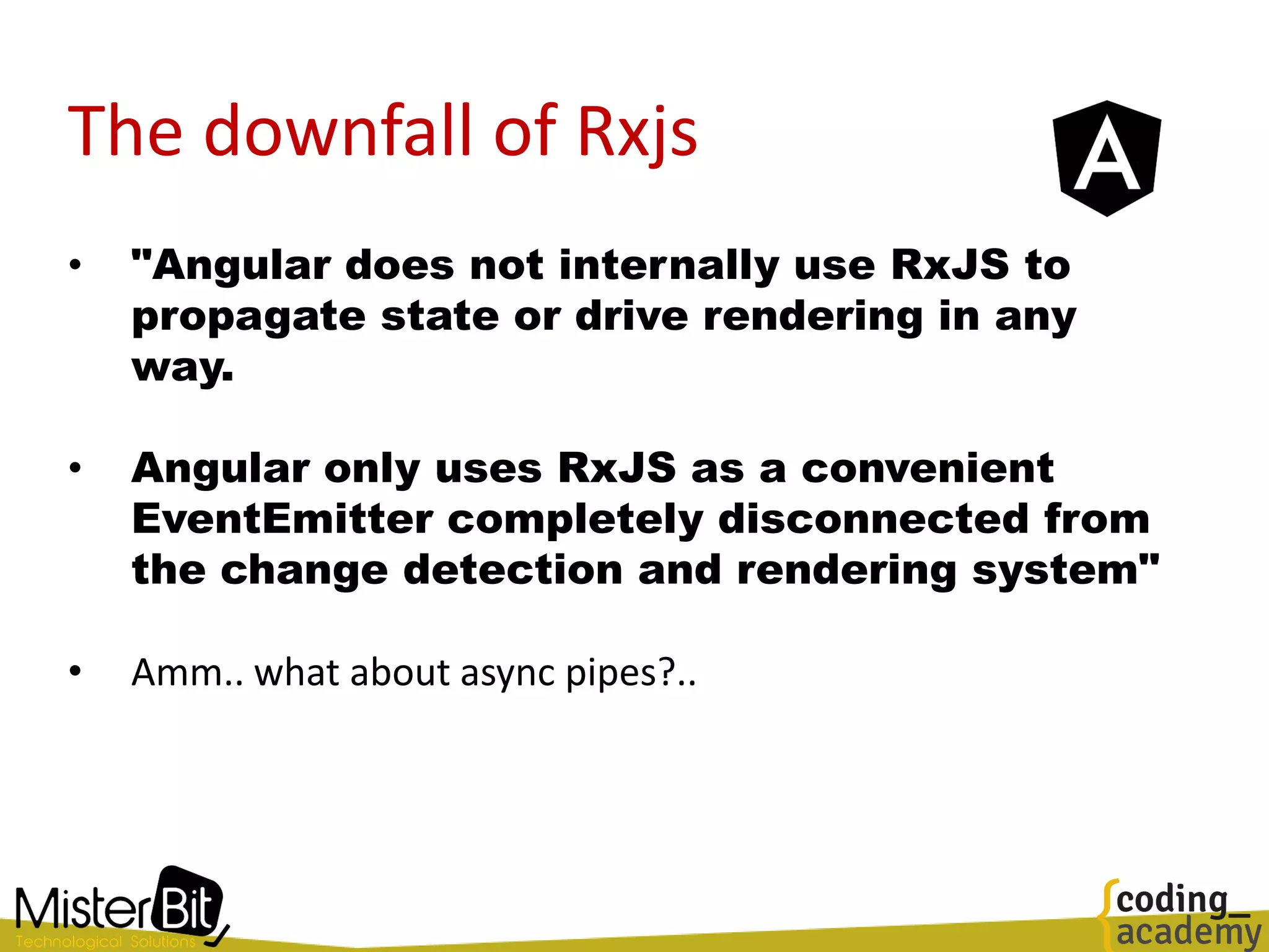 The downfall of Rxjs
• "Angular does not internally use RxJS to
propagate state or drive rendering in any
way.
• Angular only uses RxJS as a convenient
EventEmitter completely disconnected from
the change detection and rendering system"
• Amm.. what about async pipes?..
 