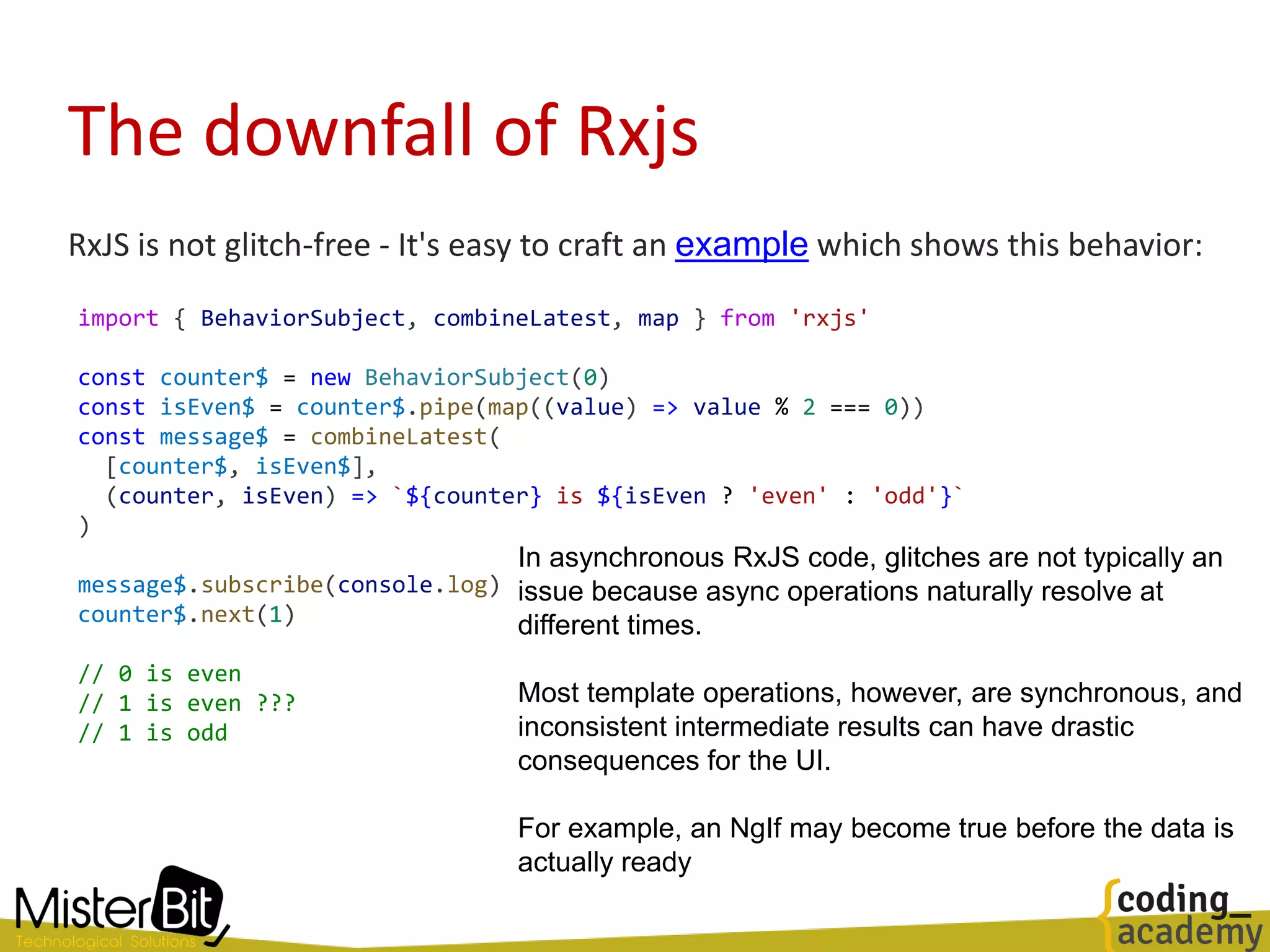 The downfall of Rxjs
RxJS is not glitch-free - It's easy to craft an example which shows this behavior:
import { BehaviorSubject, combineLatest, map } from 'rxjs'
const counter$ = new BehaviorSubject(0)
const isEven$ = counter$.pipe(map((value) => value % 2 === 0))
const message$ = combineLatest(
[counter$, isEven$],
(counter, isEven) => `${counter} is ${isEven ? 'even' : 'odd'}`
)
message$.subscribe(console.log)
counter$.next(1)
// 0 is even
// 1 is even ???
// 1 is odd
In asynchronous RxJS code, glitches are not typically an
issue because async operations naturally resolve at
different times.
Most template operations, however, are synchronous, and
inconsistent intermediate results can have drastic
consequences for the UI.
For example, an NgIf may become true before the data is
actually ready
 