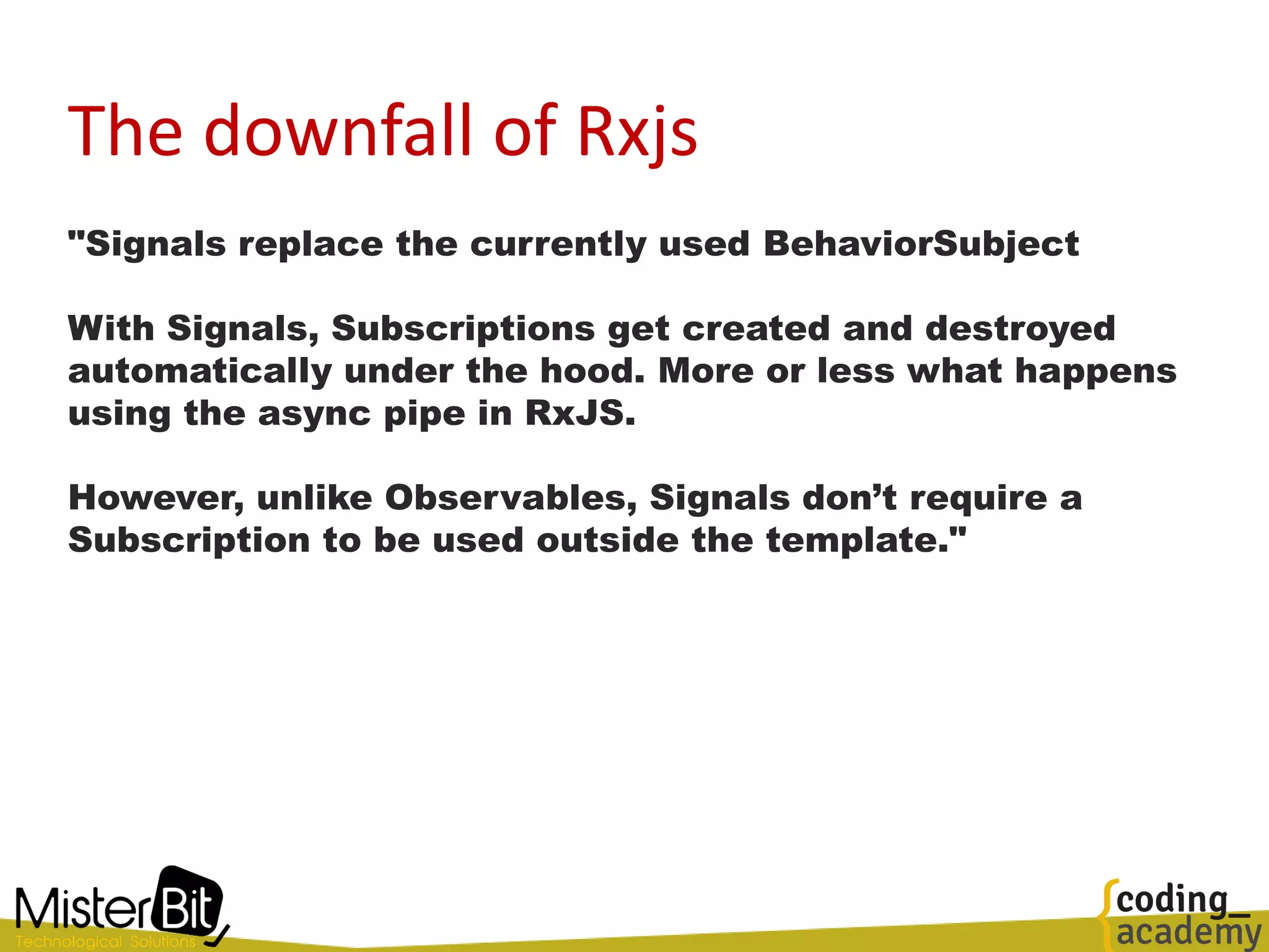 The downfall of Rxjs
"Signals replace the currently used BehaviorSubject
With Signals, Subscriptions get created and destroyed
automatically under the hood. More or less what happens
using the async pipe in RxJS.
However, unlike Observables, Signals don’t require a
Subscription to be used outside the template."
 