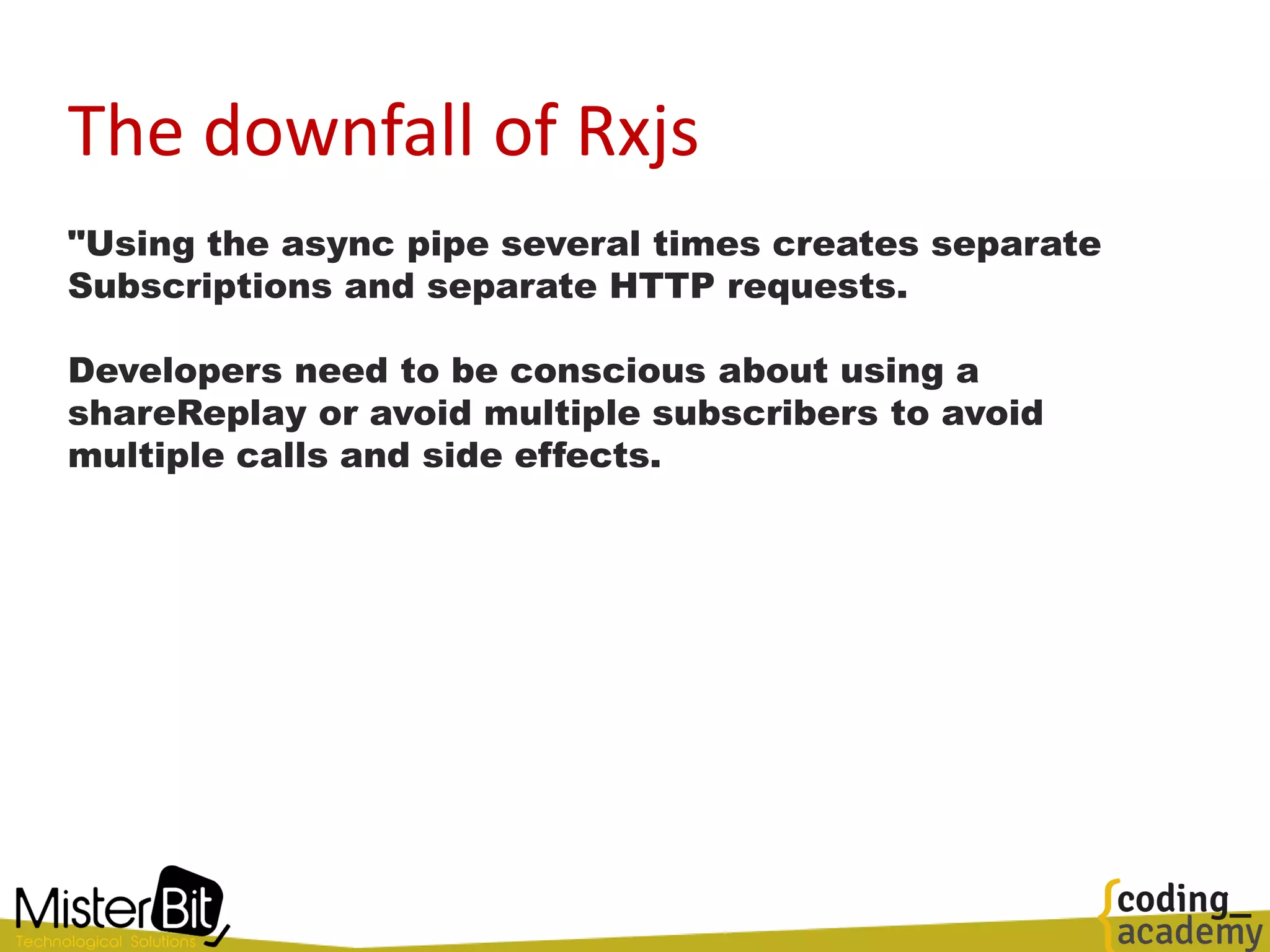 The downfall of Rxjs
"Using the async pipe several times creates separate
Subscriptions and separate HTTP requests.
Developers need to be conscious about using a
shareReplay or avoid multiple subscribers to avoid
multiple calls and side effects.
 