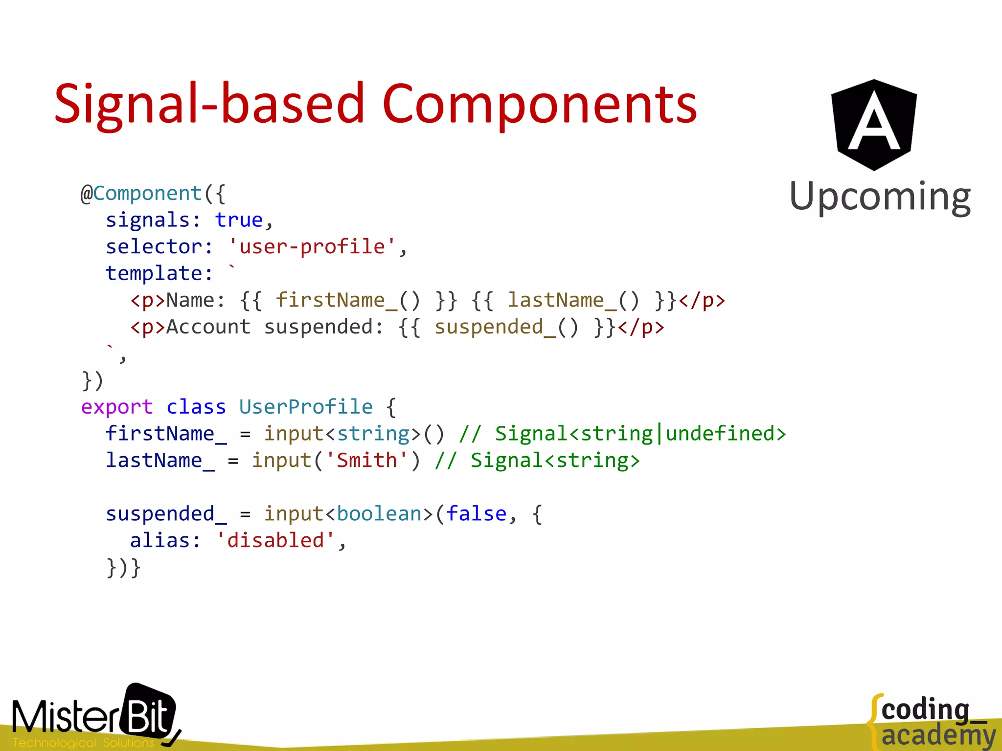 Signal-based Components
@Component({
signals: true,
selector: 'user-profile',
template: `
<p>Name: {{ firstName_() }} {{ lastName_() }}</p>
<p>Account suspended: {{ suspended_() }}</p>
`,
})
export class UserProfile {
firstName_ = input<string>() // Signal<string|undefined>
lastName_ = input('Smith') // Signal<string>
suspended_ = input<boolean>(false, {
alias: 'disabled',
})}
Upcoming
 