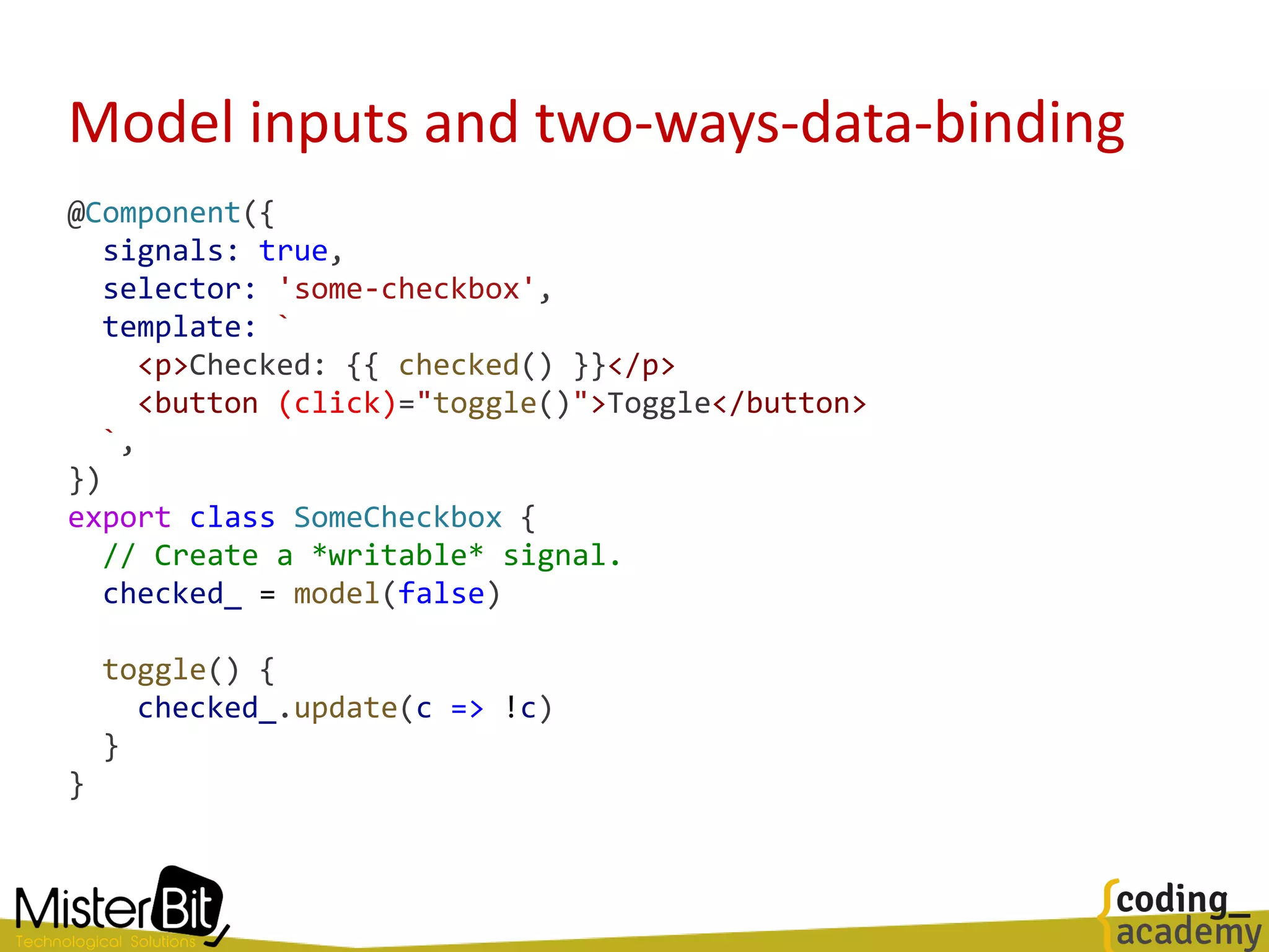 Model inputs and two-ways-data-binding
@Component({
signals: true,
selector: 'some-checkbox',
template: `
<p>Checked: {{ checked() }}</p>
<button (click)="toggle()">Toggle</button>
`,
})
export class SomeCheckbox {
// Create a *writable* signal.
checked_ = model(false)
toggle() {
checked_.update(c => !c)
}
}
 