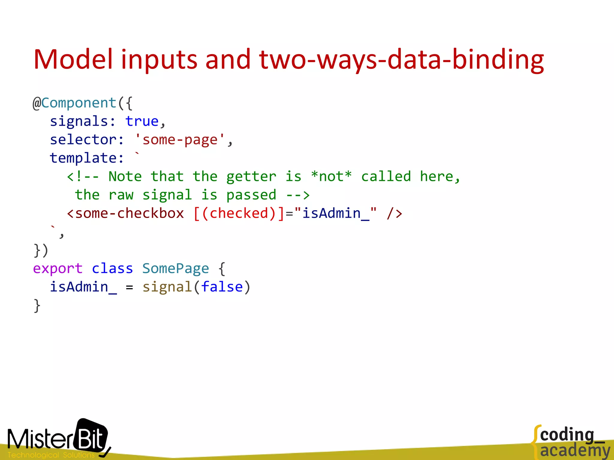Model inputs and two-ways-data-binding
@Component({
signals: true,
selector: 'some-page',
template: `
<!-- Note that the getter is *not* called here,
the raw signal is passed -->
<some-checkbox [(checked)]="isAdmin_" />
`,
})
export class SomePage {
isAdmin_ = signal(false)
}
 