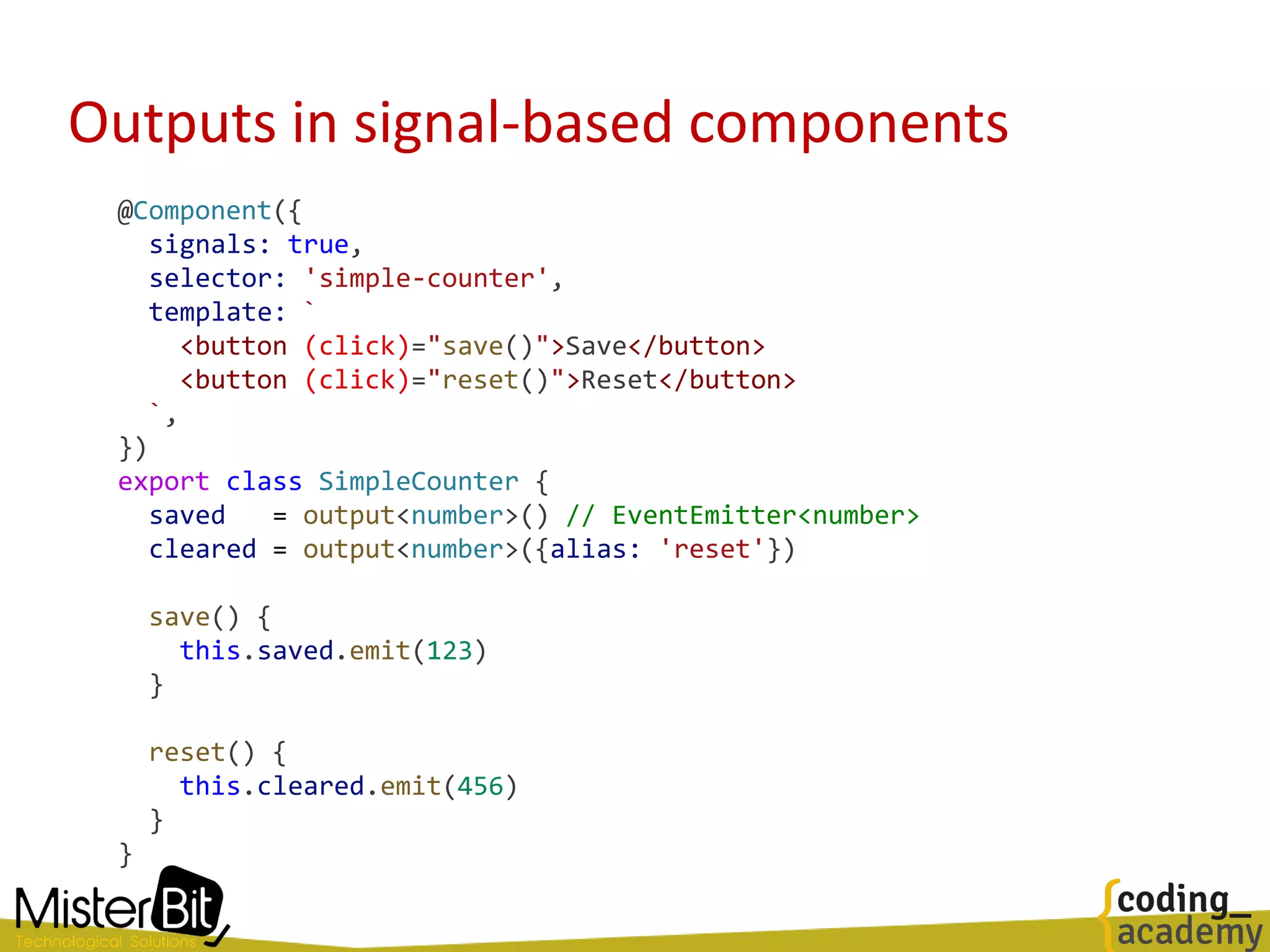 Outputs in signal-based components
@Component({
signals: true,
selector: 'simple-counter',
template: `
<button (click)="save()">Save</button>
<button (click)="reset()">Reset</button>
`,
})
export class SimpleCounter {
saved = output<number>() // EventEmitter<number>
cleared = output<number>({alias: 'reset'})
save() {
this.saved.emit(123)
}
reset() {
this.cleared.emit(456)
}
}
 