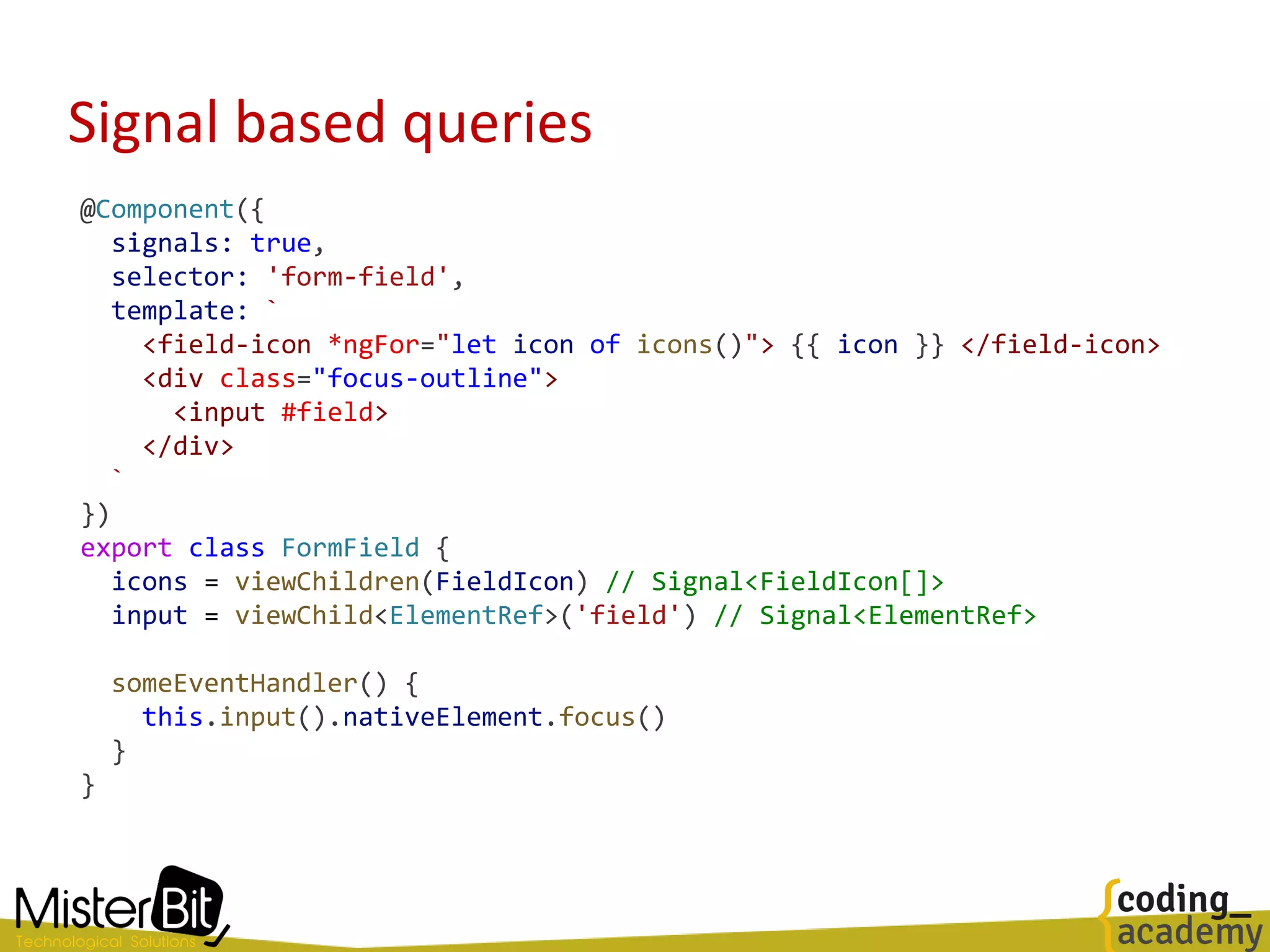Signal based queries
@Component({
signals: true,
selector: 'form-field',
template: `
<field-icon *ngFor="let icon of icons()"> {{ icon }} </field-icon>
<div class="focus-outline">
<input #field>
</div>
`
})
export class FormField {
icons = viewChildren(FieldIcon) // Signal<FieldIcon[]>
input = viewChild<ElementRef>('field') // Signal<ElementRef>
someEventHandler() {
this.input().nativeElement.focus()
}
}
 