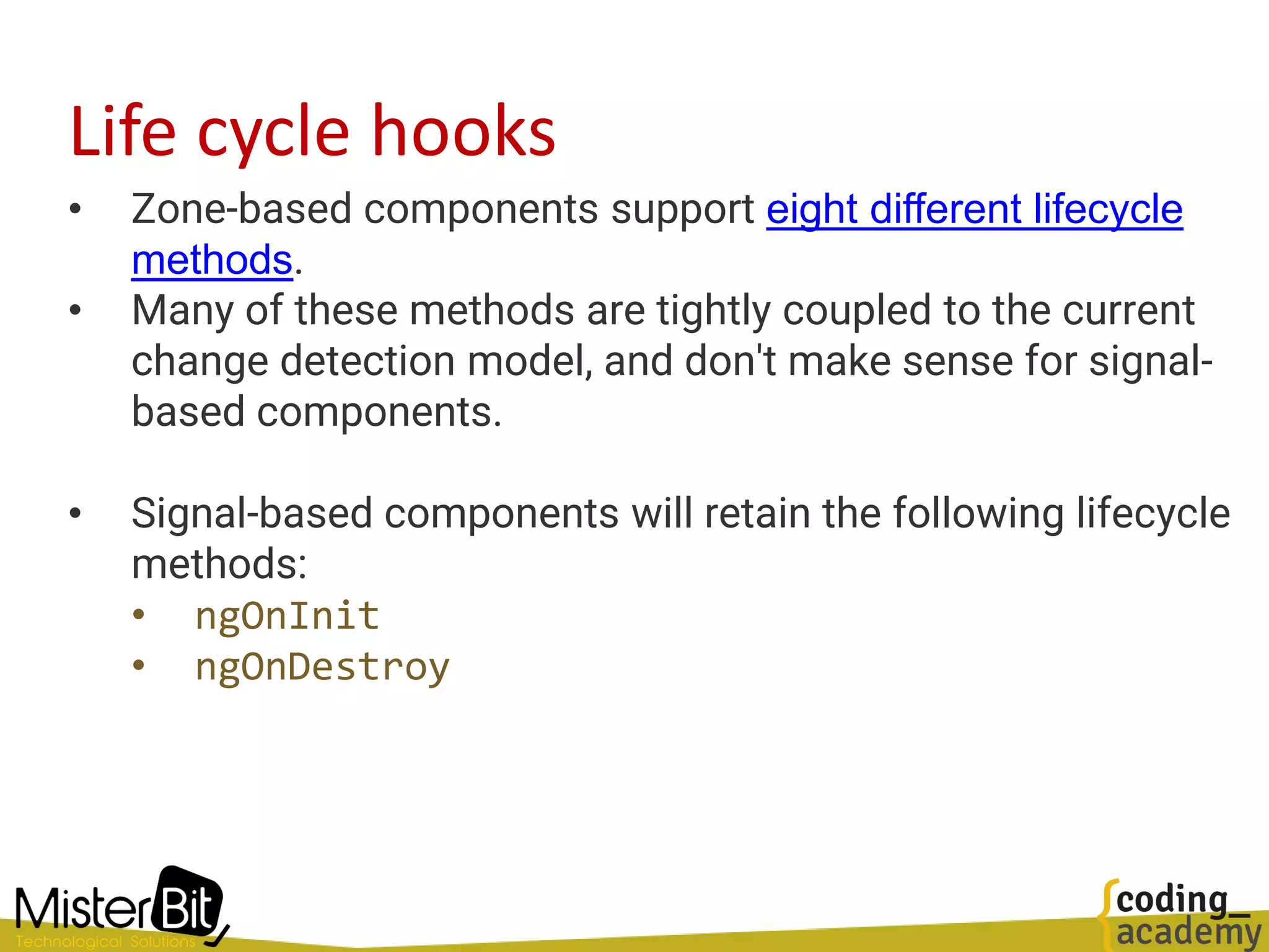 Life cycle hooks
• Zone-based components support eight different lifecycle
methods.
• Many of these methods are tightly coupled to the current
change detection model, and don't make sense for signal-
based components.
• Signal-based components will retain the following lifecycle
methods:
• ngOnInit
• ngOnDestroy
 