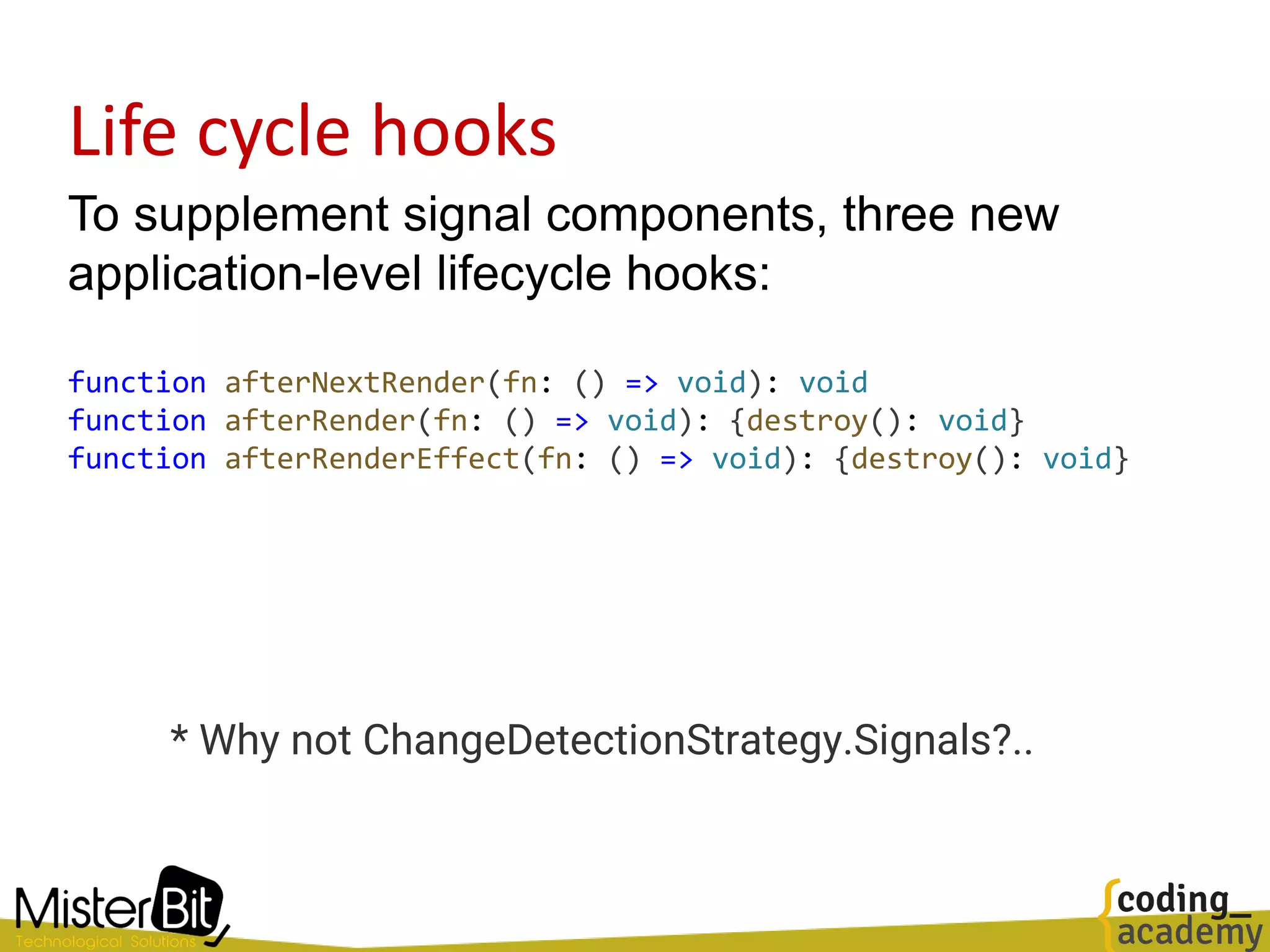 Life cycle hooks
To supplement signal components, three new
application-level lifecycle hooks:
function afterNextRender(fn: () => void): void
function afterRender(fn: () => void): {destroy(): void}
function afterRenderEffect(fn: () => void): {destroy(): void}
* Why not ChangeDetectionStrategy.Signals?..
 