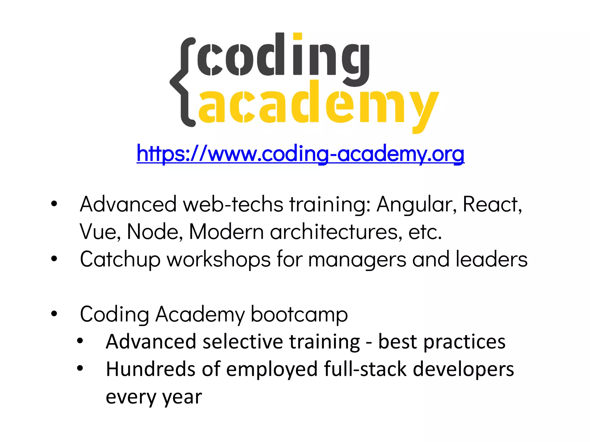 • Advanced web-techs training: Angular, React,
Vue, Node, Modern architectures, etc.
• Catchup workshops for managers and leaders
• Coding Academy bootcamp
• Advanced selective training - best practices
• Hundreds of employed full-stack developers
every year
https://www.coding-academy.org
 