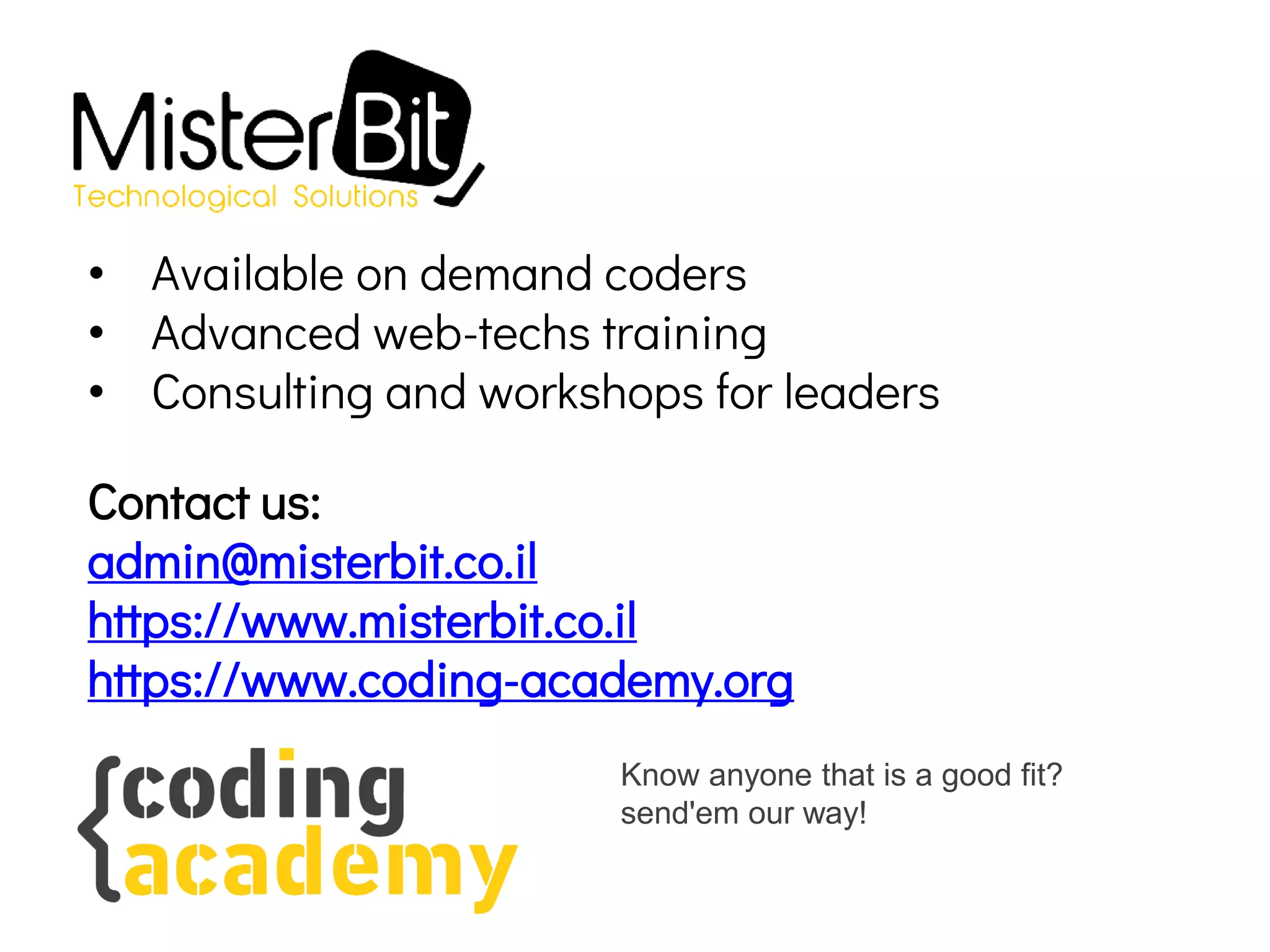 • Available on demand coders
• Advanced web-techs training
• Consulting and workshops for leaders
Contact us:
admin@misterbit.co.il
https://www.misterbit.co.il
https://www.coding-academy.org
Know anyone that is a good fit?
send'em our way!
 