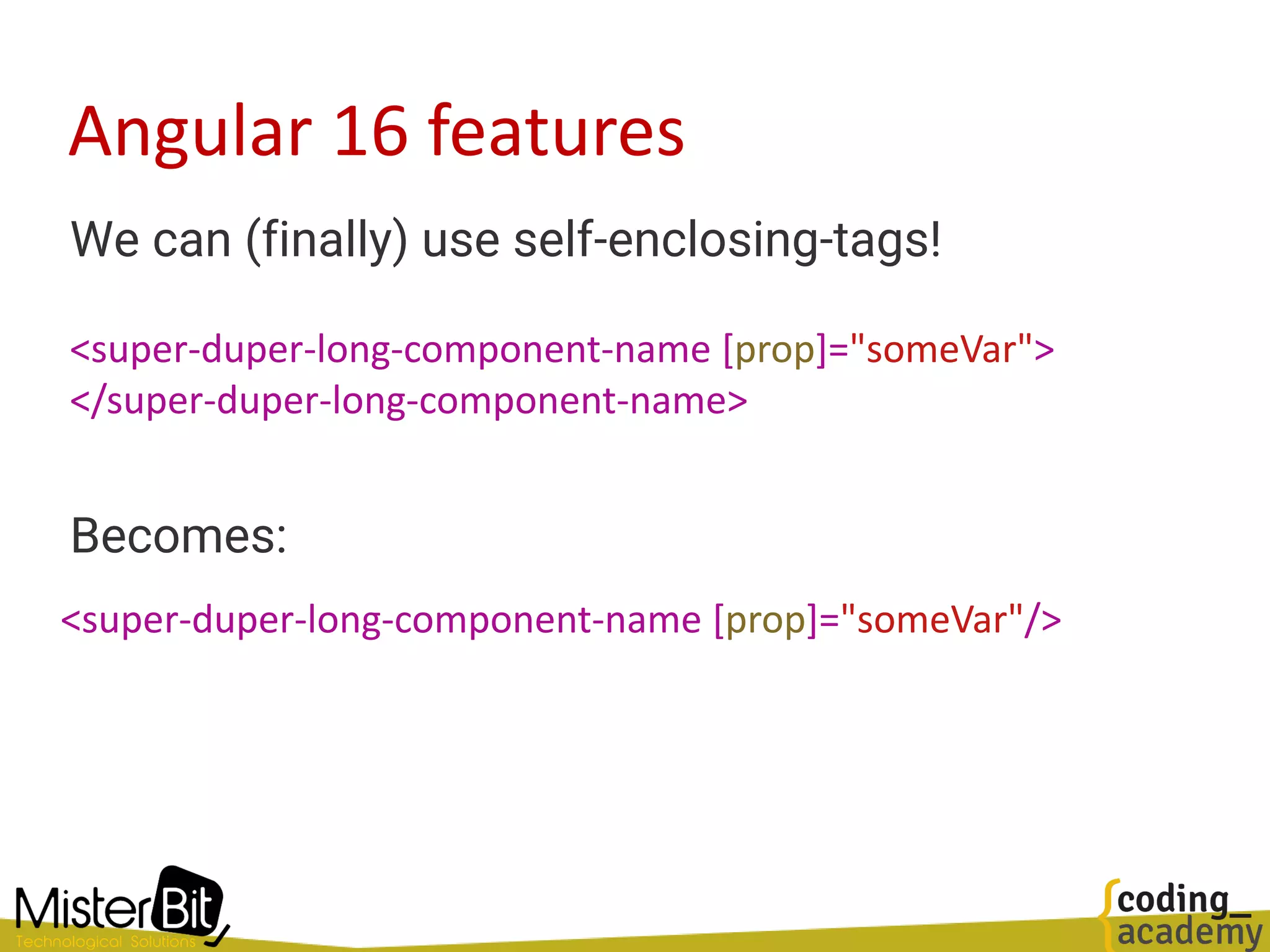 Angular 16 features
We can (finally) use self-enclosing-tags!
Becomes:
<super-duper-long-component-name [prop]="someVar">
</super-duper-long-component-name>
<super-duper-long-component-name [prop]="someVar"/>
 