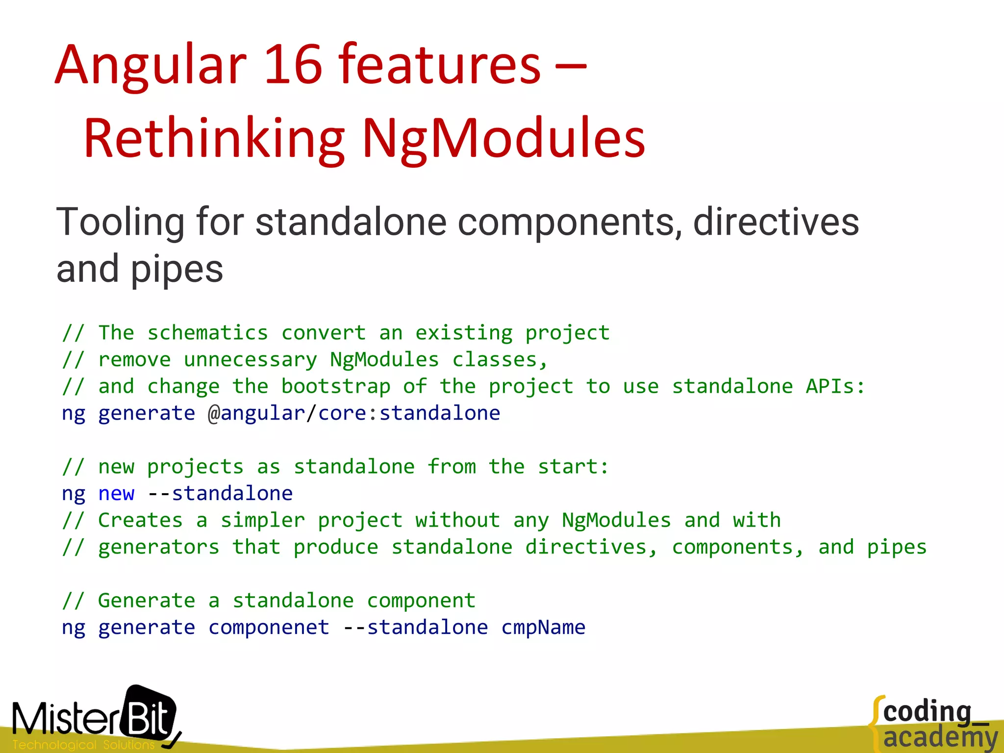 Angular 16 features –
Rethinking NgModules
Tooling for standalone components, directives
and pipes
// The schematics convert an existing project
// remove unnecessary NgModules classes,
// and change the bootstrap of the project to use standalone APIs:
ng generate @angular/core:standalone
// new projects as standalone from the start:
ng new --standalone
// Creates a simpler project without any NgModules and with
// generators that produce standalone directives, components, and pipes
// Generate a standalone component
ng generate componenet --standalone cmpName
 