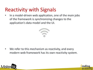 • In a model-driven web application, one of the main jobs
of the framework is synchronizing changes to the
application's data model and the UI.
• We refer to this mechanism as reactivity, and every
modern web framework has its own reactivity system.
Reactivity with Signals
 
