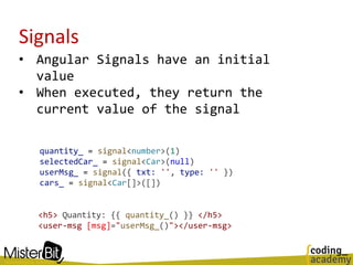 Signals
• Angular Signals have an initial
value
• When executed, they return the
current value of the signal
quantity_ = signal<number>(1)
selectedCar_ = signal<Car>(null)
userMsg_ = signal({ txt: '', type: '' })
cars_ = signal<Car[]>([])
<h5> Quantity: {{ quantity_() }} </h5>
<user-msg [msg]="userMsg_()"></user-msg>
 