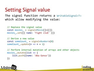 Setting Signal value
The signal function returns a WritableSignal<T>
which allow modifying the value:
// Replace the signal value
const movies_ = signal<Movie[]>([])
movies_.set([{ name: 'Fight club' }])
// Derive a new value
const someCount_ = signal<Number>(0)
someCount_.update(n => n + 1)
// Perform internal mutation of arrays and other objects
movies_.mutate(list => {
list.push({name: 'Aba Ganuv'})
})
 