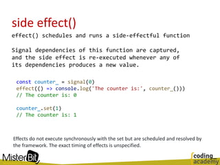 side effect()
effect() schedules and runs a side-effectful function
Signal dependencies of this function are captured,
and the side effect is re-executed whenever any of
its dependencies produces a new value.
const counter_ = signal(0)
effect(() => console.log('The counter is:', counter_()))
// The counter is: 0
counter_.set(1)
// The counter is: 1
Effects do not execute synchronously with the set but are scheduled and resolved by
the framework. The exact timing of effects is unspecified.
 