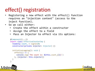 effect() registration
• Registering a new effect with the effect() function
requires an "injection context" (access to the
inject function).
• So we call either:
• Create the effect within a constructor
• Assign the effect to a field
• Pass an Injector to effect via its options:
@Component({...})
export class EffectiveCounterCmp {
readonly count_ = signal(0)
constructor(private injector: Injector) {}
initializeLogging(): void {
effect(() => {
console.log(`The count is: ${this.count_()})`)
}, {injector: this.injector})
}
}
 