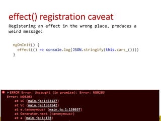 effect() registration caveat
Registering an effect in the wrong place, produces a
weird message:
ngOnInit() {
effect(() => console.log(JSON.stringify(this.cars_())))
}
 