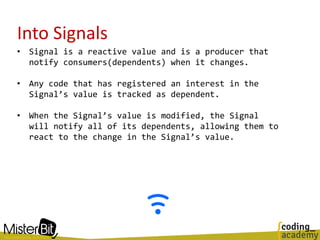 Into Signals
• Signal is a reactive value and is a producer that
notify consumers(dependents) when it changes.
• Any code that has registered an interest in the
Signal’s value is tracked as dependent.
• When the Signal’s value is modified, the Signal
will notify all of its dependents, allowing them to
react to the change in the Signal’s value.
 