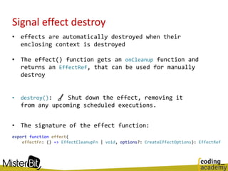 Signal effect destroy
• effects are automatically destroyed when their
enclosing context is destroyed
• The effect() function gets an onCleanup function and
returns an EffectRef, that can be used for manually
destroy
• destroy(): 🧹 Shut down the effect, removing it
from any upcoming scheduled executions.
• The signature of the effect function:
export function effect(
effectFn: () => EffectCleanupFn | void, options?: CreateEffectOptions): EffectRef
 