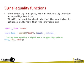Signal equality functions
• When creating a signal, we can optionally provide
an equality function
• It will be used to check whether the new value is
actually different than the previous one
import _ from 'lodash'
const data_ = signal(['test'], {equal: _.isEqual})
// Using deep equality - signal won't trigger any updates
data_.set(['test'])
 