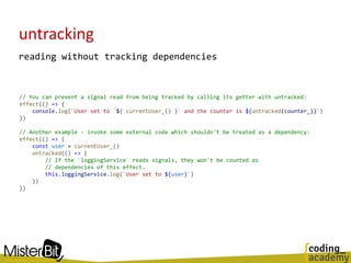 untracking
reading without tracking dependencies
// You can prevent a signal read from being tracked by calling its getter with untracked:
effect(() => {
console.log(`User set to `${ currentUser_() }` and the counter is ${untracked(counter_)}`)
})
// Another example - invoke some external code which shouldn't be treated as a dependency:
effect(() => {
const user = currentUser_()
untracked(() => {
// If the `loggingService` reads signals, they won't be counted as
// dependencies of this effect.
this.loggingService.log(`User set to ${user}`)
})
})
 