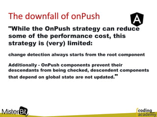 The downfall of onPush
"While the OnPush strategy can reduce
some of the performance cost, this
strategy is (very) limited:
change detection always starts from the root component
Additionally - OnPush components prevent their
descendants from being checked, descendent components
that depend on global state are not updated."
 