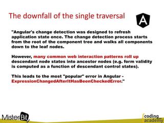 The downfall of the single traversal
"Angular's change detection was designed to refresh
application state once. The change detection process starts
from the root of the component tree and walks all components
down to the leaf nodes.
However, many common web interaction patterns roll up
descendant node states into ancestor nodes (e.g. form validity
is computed as a function of descendant control states).
This leads to the most "popular" error in Angular -
ExpressionChangedAfterItHasBeenCheckedError."
 