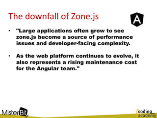 The downfall of Zone.js
• "Large applications often grow to see
zone.js become a source of performance
issues and developer-facing complexity.
• As the web platform continues to evolve, it
also represents a rising maintenance cost
for the Angular team."
 