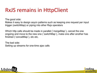 RxJS remains in HttpClient
The good side:
Makes it easy to design asycn patterns such as keeping one request per input
trigger (switchMap) or piping into other Rxjs operators
Which http calls should be made in parallel (`mergeMap`), cancel the one
ongoing and move to the new one (`switchMap`), make one after another has
finished (`concatMap`), etc etc.
The bad side:
Setting up streams for one-time ajax calls
 