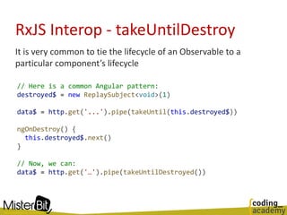 RxJS Interop - takeUntilDestroy
It is very common to tie the lifecycle of an Observable to a
particular component’s lifecycle
// Here is a common Angular pattern:
destroyed$ = new ReplaySubject<void>(1)
data$ = http.get('...').pipe(takeUntil(this.destroyed$))
ngOnDestroy() {
this.destroyed$.next()
}
// Now, we can:
data$ = http.get('…').pipe(takeUntilDestroyed())
 