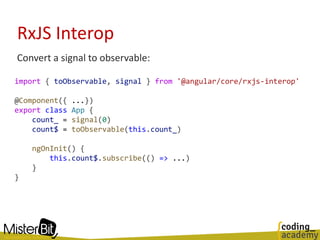RxJS Interop
Convert a signal to observable:
import { toObservable, signal } from '@angular/core/rxjs-interop'
@Component({ ...})
export class App {
count_ = signal(0)
count$ = toObservable(this.count_)
ngOnInit() {
this.count$.subscribe(() => ...)
}
}
 
