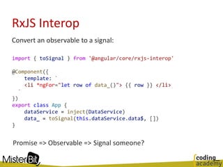 RxJS Interop
Convert an observable to a signal:
import { toSignal } from '@angular/core/rxjs-interop'
@Component({
template: `
<li *ngFor="let row of data_()"> {{ row }} </li>
`
})
export class App {
dataService = inject(DataService)
data_ = toSignal(this.dataService.data$, [])
}
Promise => Observable => Signal someone?
 